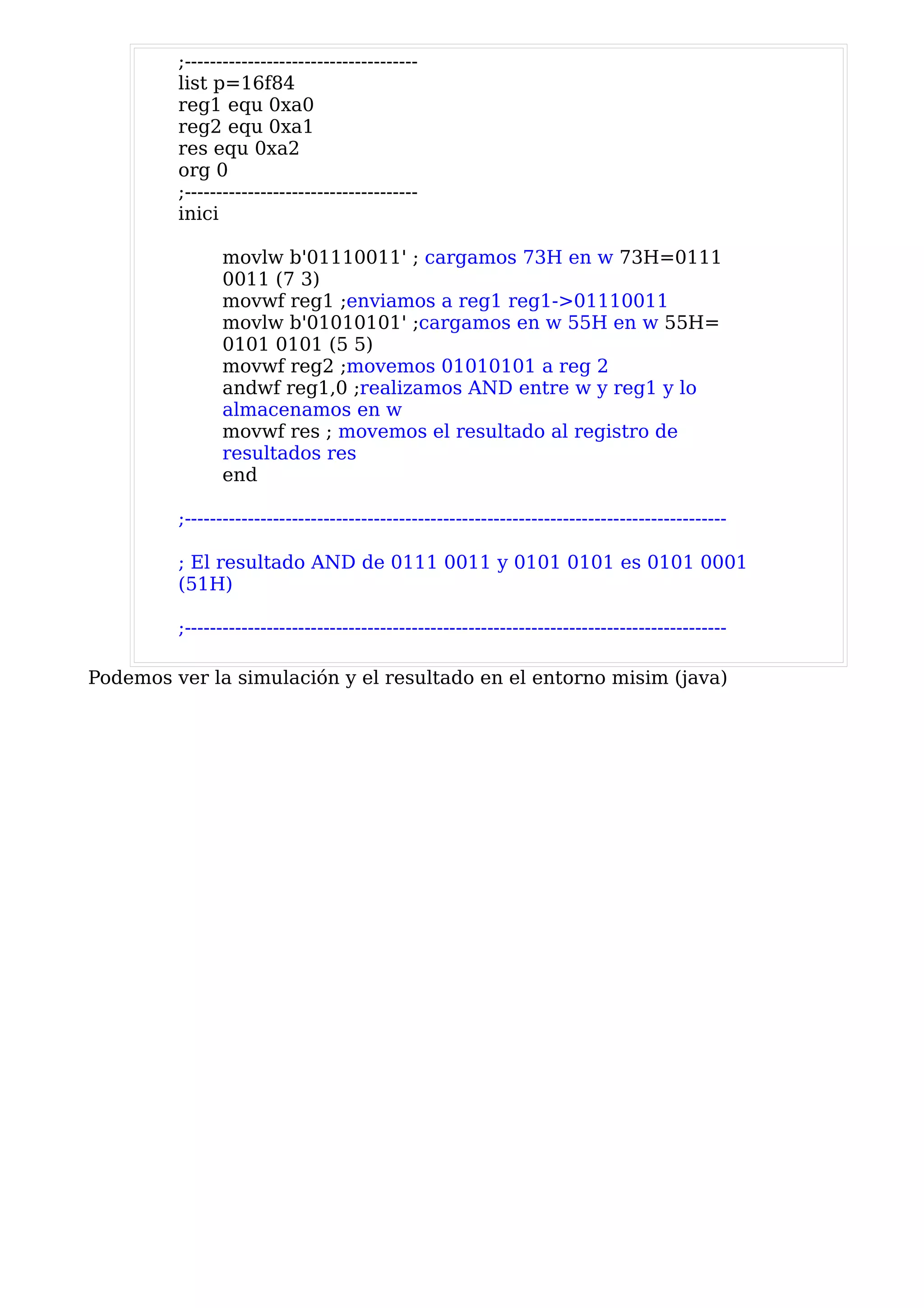 ;-------------------------------------
         list p=16f84
         reg1 equ 0xa0
         reg2 equ 0xa1
         res equ 0xa2
         org 0
         ;-------------------------------------
         inici

               movlw b'01110011' ; cargamos 73H en w 73H=0111
               0011 (7 3)
               movwf reg1 ;enviamos a reg1 reg1->01110011
               movlw b'01010101' ;cargamos en w 55H en w 55H=
               0101 0101 (5 5)
               movwf reg2 ;movemos 01010101 a reg 2
               andwf reg1,0 ;realizamos AND entre w y reg1 y lo
               almacenamos en w
               movwf res ; movemos el resultado al registro de
               resultados res
               end

         ;--------------------------------------------------------------------------------------

         ; El resultado AND de 0111 0011 y 0101 0101 es 0101 0001
         (51H)

         ;--------------------------------------------------------------------------------------

Podemos ver la simulación y el resultado en el entorno misim (java)
 
