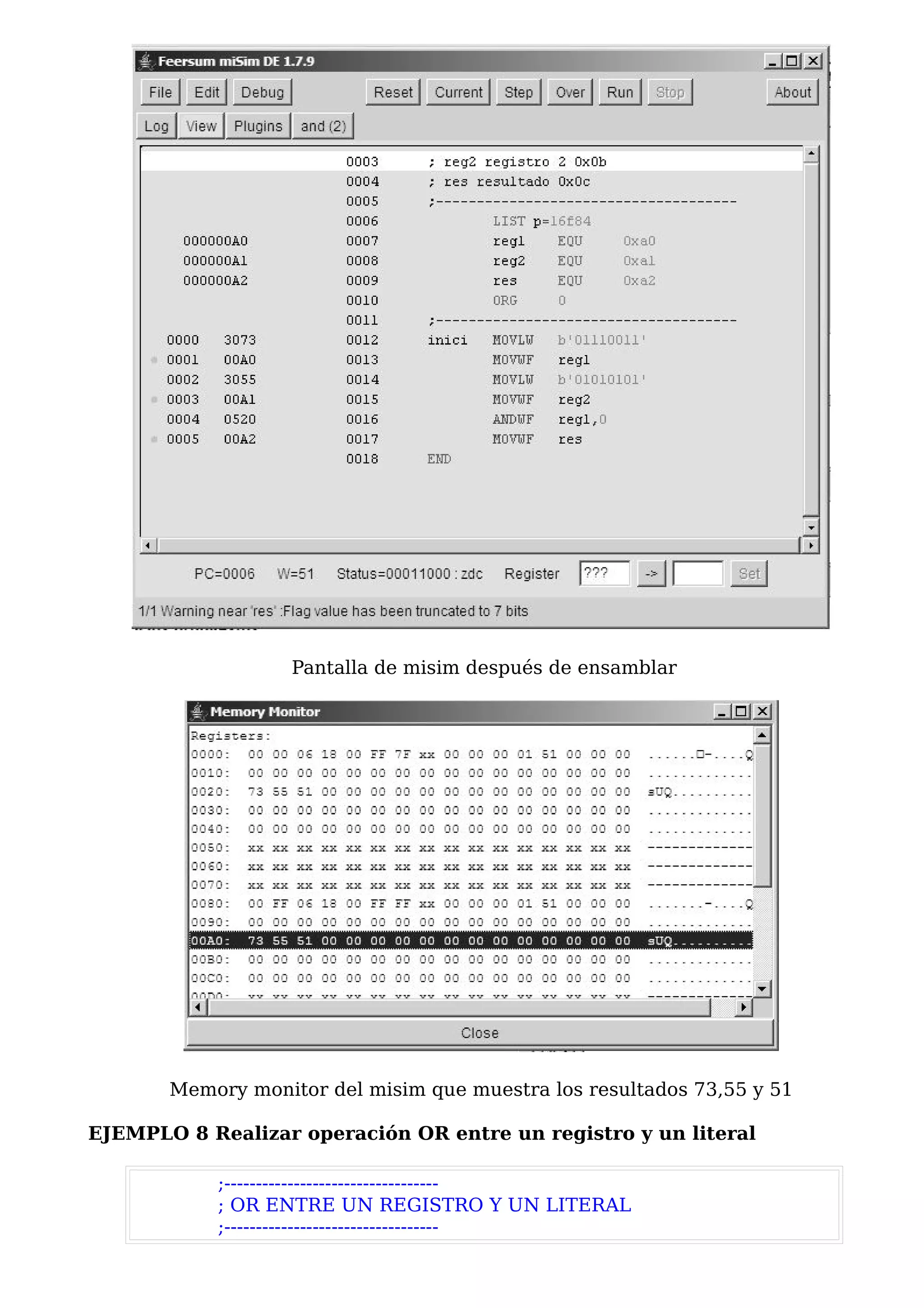 Pantalla de misim después de ensamblar




       Memory monitor del misim que muestra los resultados 73,55 y 51

EJEMPLO 8 Realizar operación OR entre un registro y un literal

            ;----------------------------------
            ; OR ENTRE UN REGISTRO Y UN LITERAL
            ;----------------------------------
 