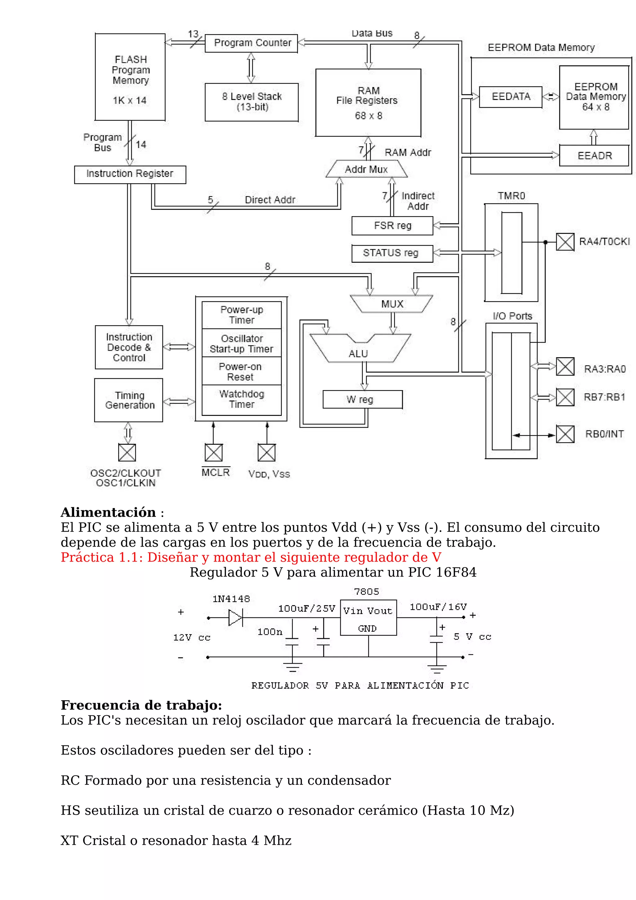 Alimentación :
El PIC se alimenta a 5 V entre los puntos Vdd (+) y Vss (-). El consumo del circuito
depende de las cargas en los puertos y de la frecuencia de trabajo.
Práctica 1.1: Diseñar y montar el siguiente regulador de V
                    Regulador 5 V para alimentar un PIC 16F84




Frecuencia de trabajo:
Los PIC's necesitan un reloj oscilador que marcará la frecuencia de trabajo.

Estos osciladores pueden ser del tipo :

RC Formado por una resistencia y un condensador

HS seutiliza un cristal de cuarzo o resonador cerámico (Hasta 10 Mz)

XT Cristal o resonador hasta 4 Mhz
 