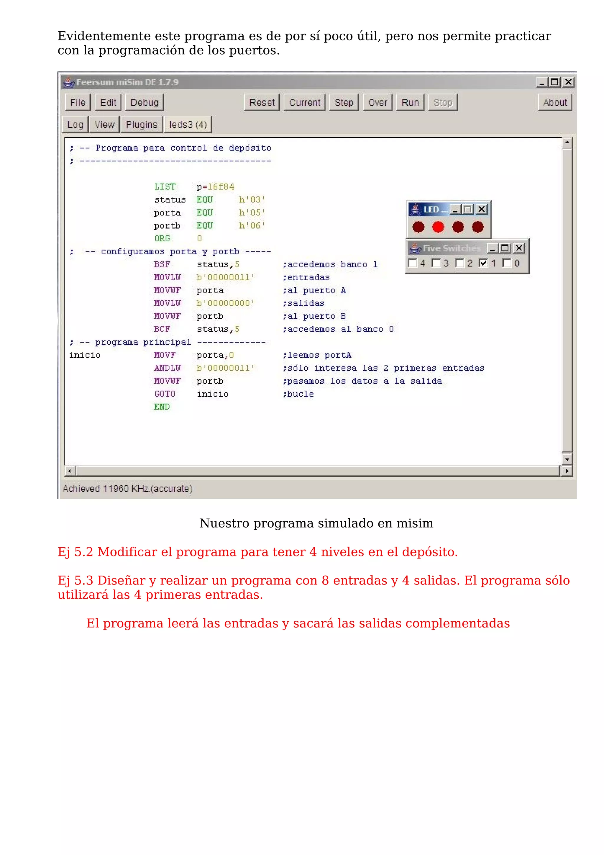 Evidentemente este programa es de por sí poco útil, pero nos permite practicar
con la programación de los puertos.




                       Nuestro programa simulado en misim

Ej 5.2 Modificar el programa para tener 4 niveles en el depósito.

Ej 5.3 Diseñar y realizar un programa con 8 entradas y 4 salidas. El programa sólo
utilizará las 4 primeras entradas.

    El programa leerá las entradas y sacará las salidas complementadas
 
