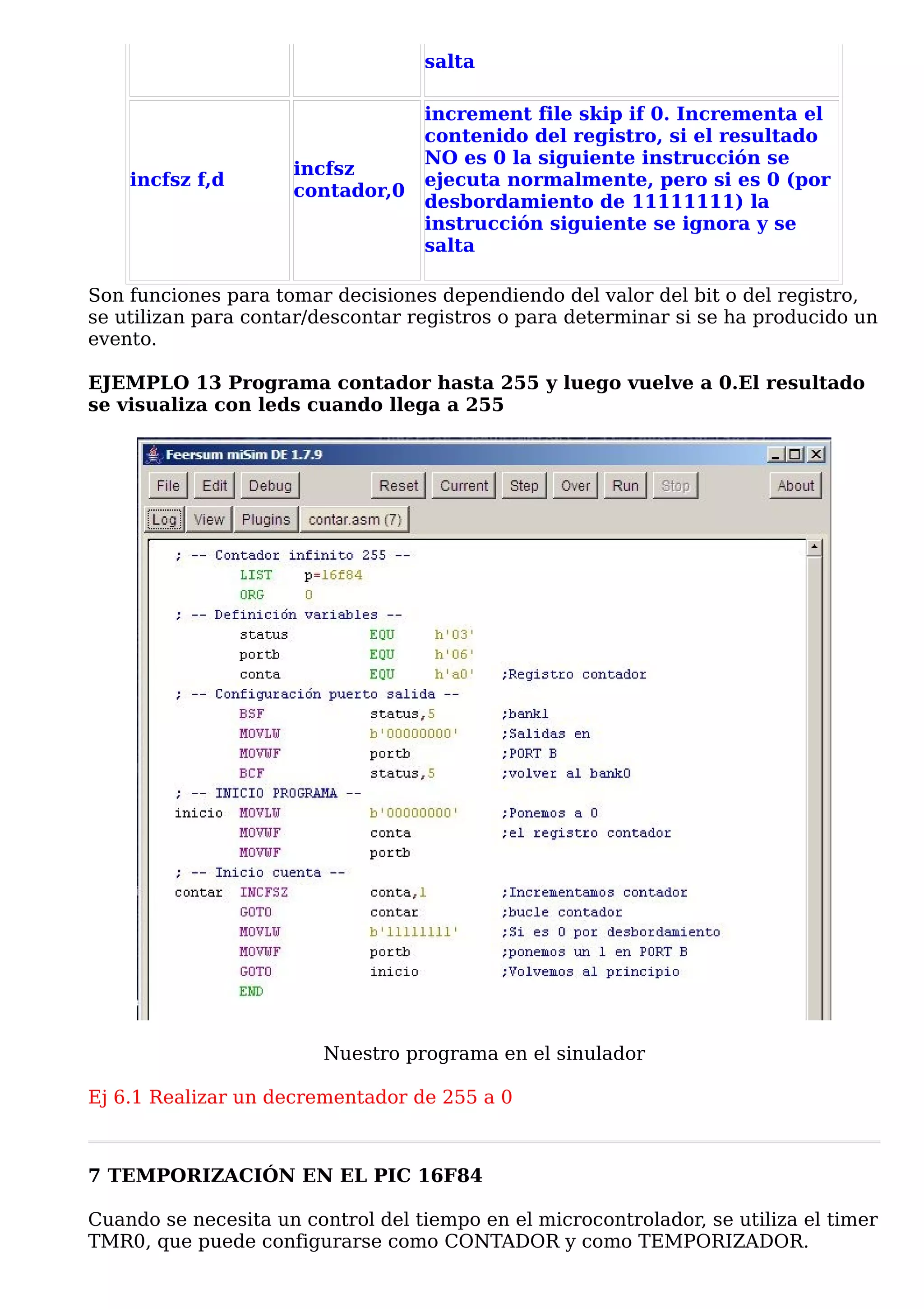 salta

                                   increment file skip if 0. Incrementa el
                                   contenido del registro, si el resultado
                                   NO es 0 la siguiente instrucción se
                     incfsz
    incfsz f,d                     ejecuta normalmente, pero si es 0 (por
                     contador,0
                                   desbordamiento de 11111111) la
                                   instrucción siguiente se ignora y se
                                   salta

Son funciones para tomar decisiones dependiendo del valor del bit o del registro,
se utilizan para contar/descontar registros o para determinar si se ha producido un
evento.

EJEMPLO 13 Programa contador hasta 255 y luego vuelve a 0.El resultado
se visualiza con leds cuando llega a 255




                         Nuestro programa en el sinulador

Ej 6.1 Realizar un decrementador de 255 a 0



7 TEMPORIZACIÓN EN EL PIC 16F84

Cuando se necesita un control del tiempo en el microcontrolador, se utiliza el timer
TMR0, que puede configurarse como CONTADOR y como TEMPORIZADOR.
 