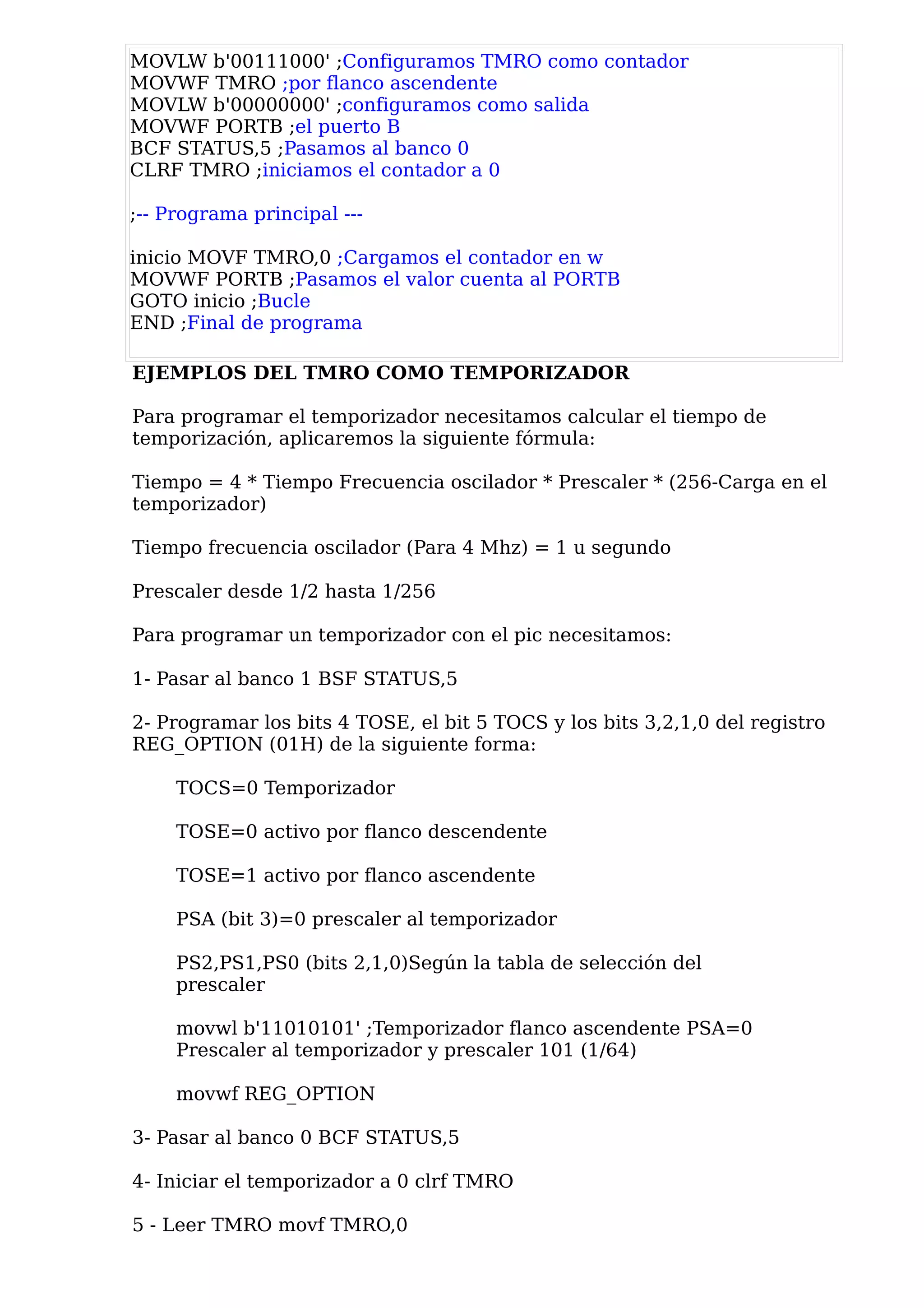 MOVLW b'00111000' ;Configuramos TMRO como contador
MOVWF TMRO ;por flanco ascendente
MOVLW b'00000000' ;configuramos como salida
MOVWF PORTB ;el puerto B
BCF STATUS,5 ;Pasamos al banco 0
CLRF TMRO ;iniciamos el contador a 0

;-- Programa principal ---

inicio MOVF TMRO,0 ;Cargamos el contador en w
MOVWF PORTB ;Pasamos el valor cuenta al PORTB
GOTO inicio ;Bucle
END ;Final de programa

EJEMPLOS DEL TMRO COMO TEMPORIZADOR

Para programar el temporizador necesitamos calcular el tiempo de
temporización, aplicaremos la siguiente fórmula:

Tiempo = 4 * Tiempo Frecuencia oscilador * Prescaler * (256-Carga en el
temporizador)

Tiempo frecuencia oscilador (Para 4 Mhz) = 1 u segundo

Prescaler desde 1/2 hasta 1/256

Para programar un temporizador con el pic necesitamos:

1- Pasar al banco 1 BSF STATUS,5

2- Programar los bits 4 TOSE, el bit 5 TOCS y los bits 3,2,1,0 del registro
REG_OPTION (01H) de la siguiente forma:

     TOCS=0 Temporizador

     TOSE=0 activo por flanco descendente

     TOSE=1 activo por flanco ascendente

     PSA (bit 3)=0 prescaler al temporizador

     PS2,PS1,PS0 (bits 2,1,0)Según la tabla de selección del
     prescaler

     movwl b'11010101' ;Temporizador flanco ascendente PSA=0
     Prescaler al temporizador y prescaler 101 (1/64)

     movwf REG_OPTION

3- Pasar al banco 0 BCF STATUS,5

4- Iniciar el temporizador a 0 clrf TMRO

5 - Leer TMRO movf TMRO,0
 