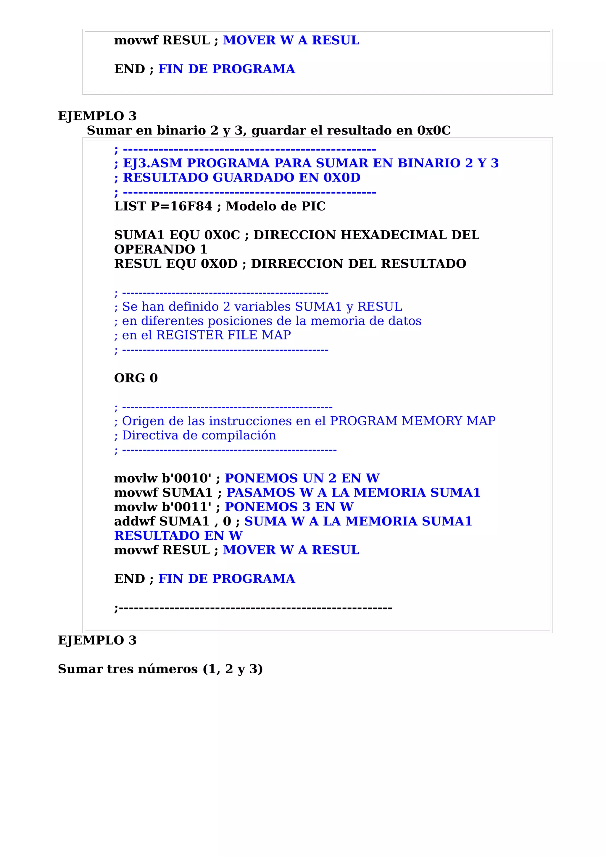 movwf RESUL ; MOVER W A RESUL

       END ; FIN DE PROGRAMA


EJEMPLO 3
   Sumar en binario 2 y 3, guardar el resultado en 0x0C
       ; --------------------------------------------------
       ; EJ3.ASM PROGRAMA PARA SUMAR EN BINARIO 2 Y 3
       ; RESULTADO GUARDADO EN 0X0D
       ; --------------------------------------------------
       LIST P=16F84 ; Modelo de PIC

       SUMA1 EQU 0X0C ; DIRECCION HEXADECIMAL DEL
       OPERANDO 1
       RESUL EQU 0X0D ; DIRRECCION DEL RESULTADO

       ;   --------------------------------------------------
       ;   Se han definido 2 variables SUMA1 y RESUL
       ;   en diferentes posiciones de la memoria de datos
       ;   en el REGISTER FILE MAP
       ;   --------------------------------------------------

       ORG 0

       ;   ---------------------------------------------------
       ;   Origen de las instrucciones en el PROGRAM MEMORY MAP
       ;   Directiva de compilación
       ;   ----------------------------------------------------

       movlw b'0010' ; PONEMOS UN 2 EN W
       movwf SUMA1 ; PASAMOS W A LA MEMORIA SUMA1
       movlw b'0011' ; PONEMOS 3 EN W
       addwf SUMA1 , 0 ; SUMA W A LA MEMORIA SUMA1
       RESULTADO EN W
       movwf RESUL ; MOVER W A RESUL

       END ; FIN DE PROGRAMA

       ;------------------------------------------------------

EJEMPLO 3

Sumar tres números (1, 2 y 3)
 