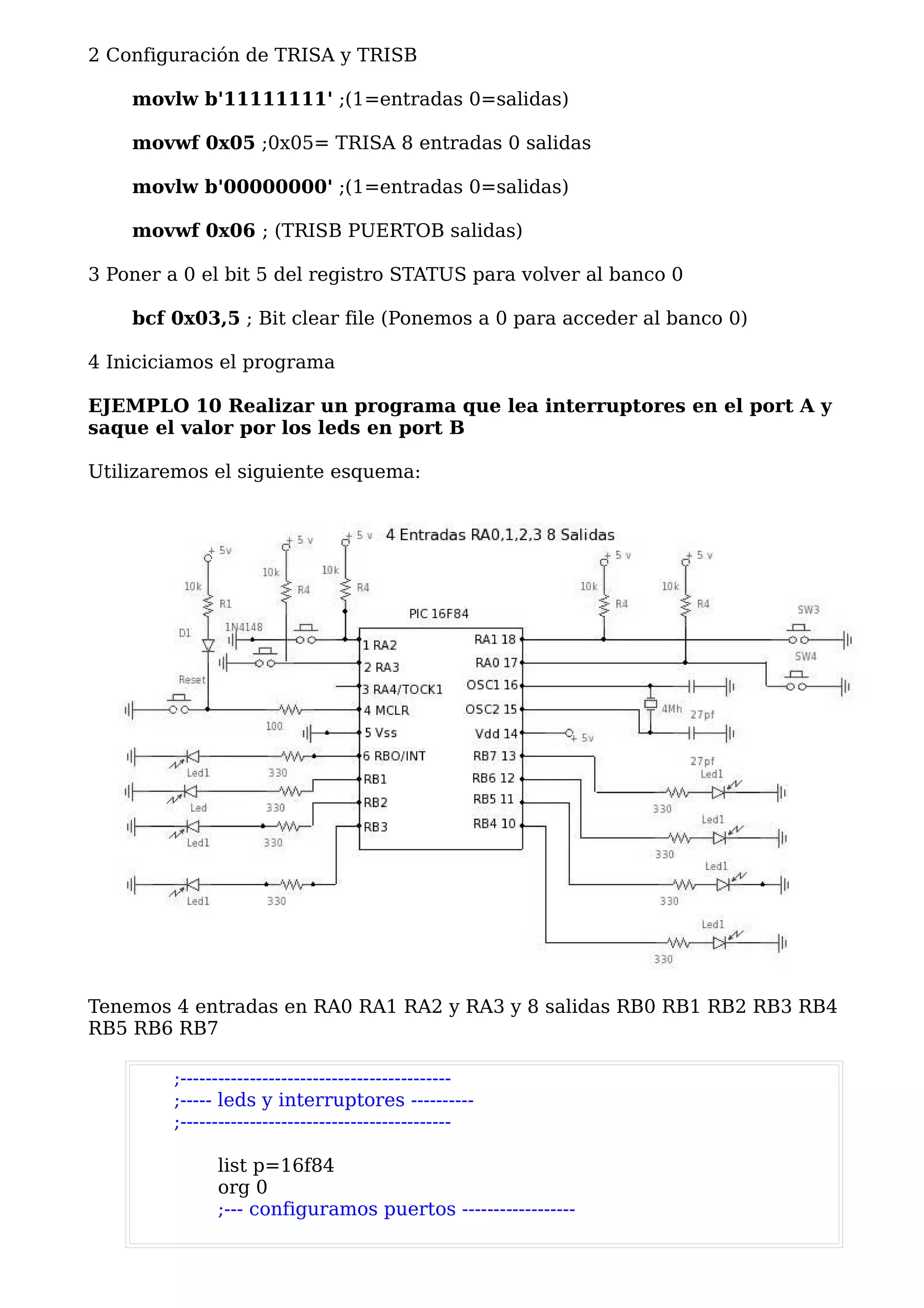 2 Configuración de TRISA y TRISB

    movlw b'11111111' ;(1=entradas 0=salidas)

    movwf 0x05 ;0x05= TRISA 8 entradas 0 salidas

    movlw b'00000000' ;(1=entradas 0=salidas)

    movwf 0x06 ; (TRISB PUERTOB salidas)

3 Poner a 0 el bit 5 del registro STATUS para volver al banco 0

    bcf 0x03,5 ; Bit clear file (Ponemos a 0 para acceder al banco 0)

4 Iniciciamos el programa

EJEMPLO 10 Realizar un programa que lea interruptores en el port A y
saque el valor por los leds en port B

Utilizaremos el siguiente esquema:




Tenemos 4 entradas en RA0 RA1 RA2 y RA3 y 8 salidas RB0 RB1 RB2 RB3 RB4
RB5 RB6 RB7

         ;-------------------------------------------
         ;----- leds y interruptores ----------
         ;-------------------------------------------

               list p=16f84
               org 0
               ;--- configuramos puertos ------------------
 
