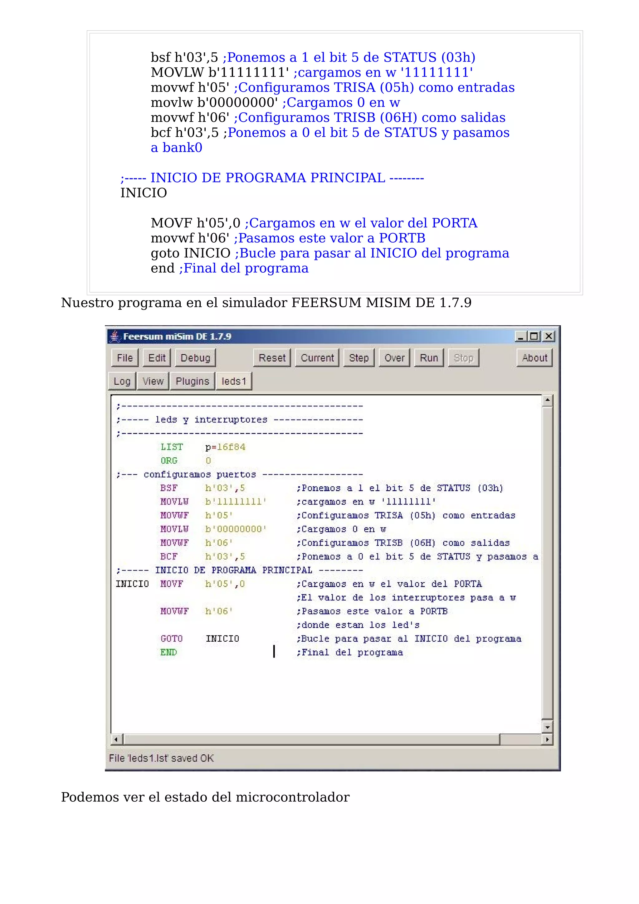 bsf h'03',5 ;Ponemos a 1 el bit 5 de STATUS (03h)
             MOVLW b'11111111' ;cargamos en w '11111111'
             movwf h'05' ;Configuramos TRISA (05h) como entradas
             movlw b'00000000' ;Cargamos 0 en w
             movwf h'06' ;Configuramos TRISB (06H) como salidas
             bcf h'03',5 ;Ponemos a 0 el bit 5 de STATUS y pasamos
             a bank0

        ;----- INICIO DE PROGRAMA PRINCIPAL --------
        INICIO

             MOVF h'05',0 ;Cargamos en w el valor del PORTA
             movwf h'06' ;Pasamos este valor a PORTB
             goto INICIO ;Bucle para pasar al INICIO del programa
             end ;Final del programa

Nuestro programa en el simulador FEERSUM MISIM DE 1.7.9




Podemos ver el estado del microcontrolador
 