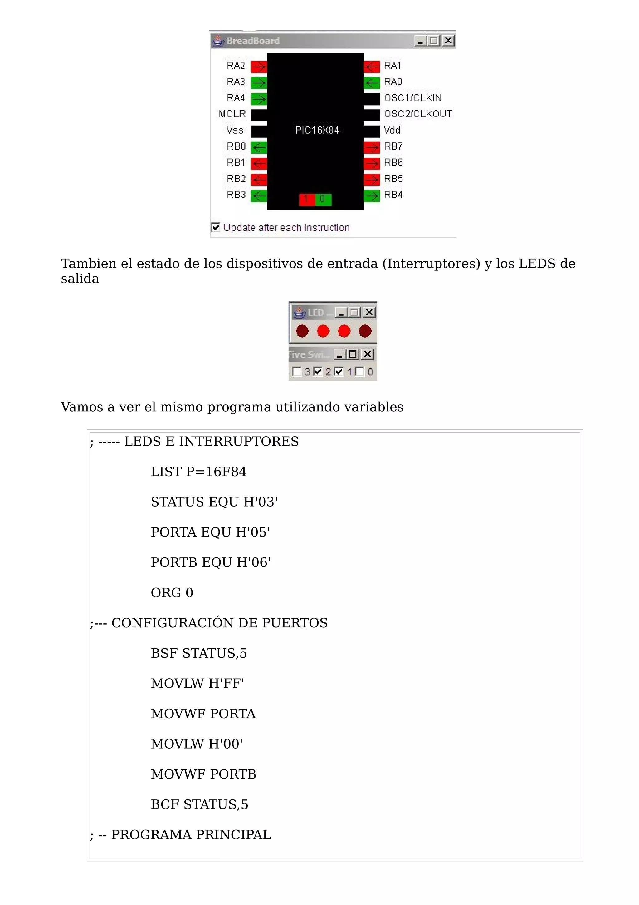 Tambien el estado de los dispositivos de entrada (Interruptores) y los LEDS de
salida




Vamos a ver el mismo programa utilizando variables

    ; ----- LEDS E INTERRUPTORES

             LIST P=16F84

             STATUS EQU H'03'

             PORTA EQU H'05'

             PORTB EQU H'06'

             ORG 0

    ;--- CONFIGURACIÓN DE PUERTOS

             BSF STATUS,5

             MOVLW H'FF'

             MOVWF PORTA

             MOVLW H'00'

             MOVWF PORTB

             BCF STATUS,5

    ; -- PROGRAMA PRINCIPAL
 