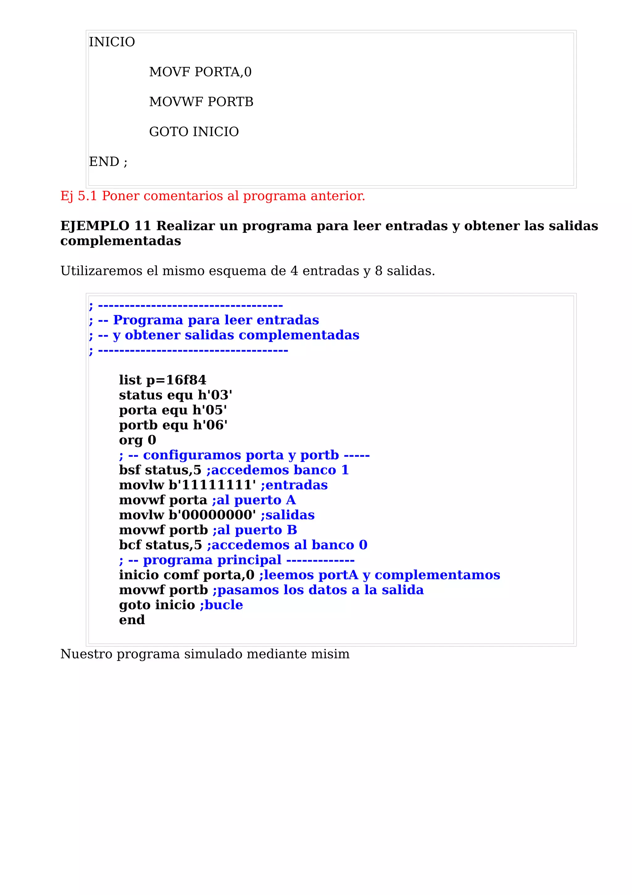 INICIO

               MOVF PORTA,0

               MOVWF PORTB

               GOTO INICIO

    END ;

Ej 5.1 Poner comentarios al programa anterior.

EJEMPLO 11 Realizar un programa para leer entradas y obtener las salidas
complementadas

Utilizaremos el mismo esquema de 4 entradas y 8 salidas.

    ;   -----------------------------------
    ;   -- Programa para leer entradas
    ;   -- y obtener salidas complementadas
    ;   ------------------------------------

          list p=16f84
          status equ h'03'
          porta equ h'05'
          portb equ h'06'
          org 0
          ; -- configuramos porta y portb -----
          bsf status,5 ;accedemos banco 1
          movlw b'11111111' ;entradas
          movwf porta ;al puerto A
          movlw b'00000000' ;salidas
          movwf portb ;al puerto B
          bcf status,5 ;accedemos al banco 0
          ; -- programa principal -------------
          inicio comf porta,0 ;leemos portA y complementamos
          movwf portb ;pasamos los datos a la salida
          goto inicio ;bucle
          end

Nuestro programa simulado mediante misim
 