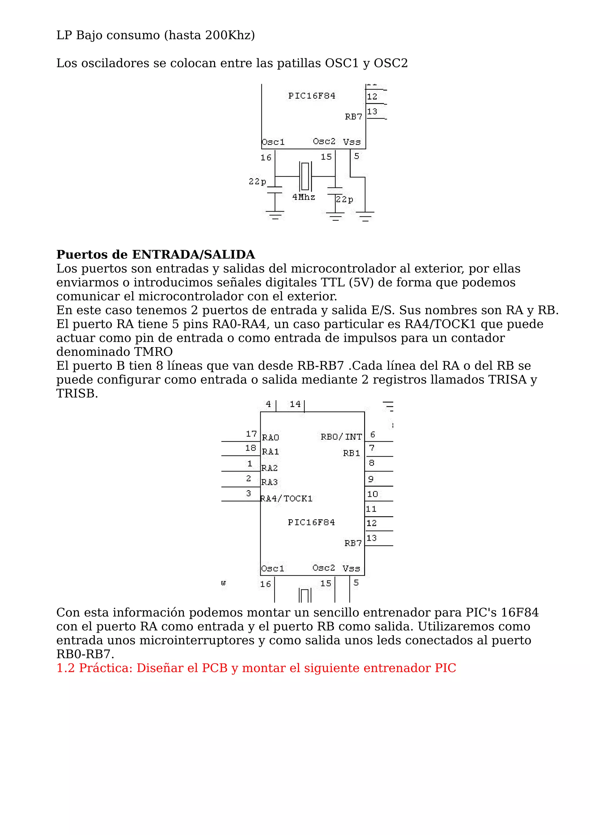 LP Bajo consumo (hasta 200Khz)

Los osciladores se colocan entre las patillas OSC1 y OSC2




Puertos de ENTRADA/SALIDA
Los puertos son entradas y salidas del microcontrolador al exterior, por ellas
enviarmos o introducimos señales digitales TTL (5V) de forma que podemos
comunicar el microcontrolador con el exterior.
En este caso tenemos 2 puertos de entrada y salida E/S. Sus nombres son RA y RB.
El puerto RA tiene 5 pins RA0-RA4, un caso particular es RA4/TOCK1 que puede
actuar como pin de entrada o como entrada de impulsos para un contador
denominado TMRO
El puerto B tien 8 líneas que van desde RB-RB7 .Cada línea del RA o del RB se
puede configurar como entrada o salida mediante 2 registros llamados TRISA y
TRISB.




Con esta información podemos montar un sencillo entrenador para PIC's 16F84
con el puerto RA como entrada y el puerto RB como salida. Utilizaremos como
entrada unos microinterruptores y como salida unos leds conectados al puerto
RB0-RB7.
1.2 Práctica: Diseñar el PCB y montar el siguiente entrenador PIC
 