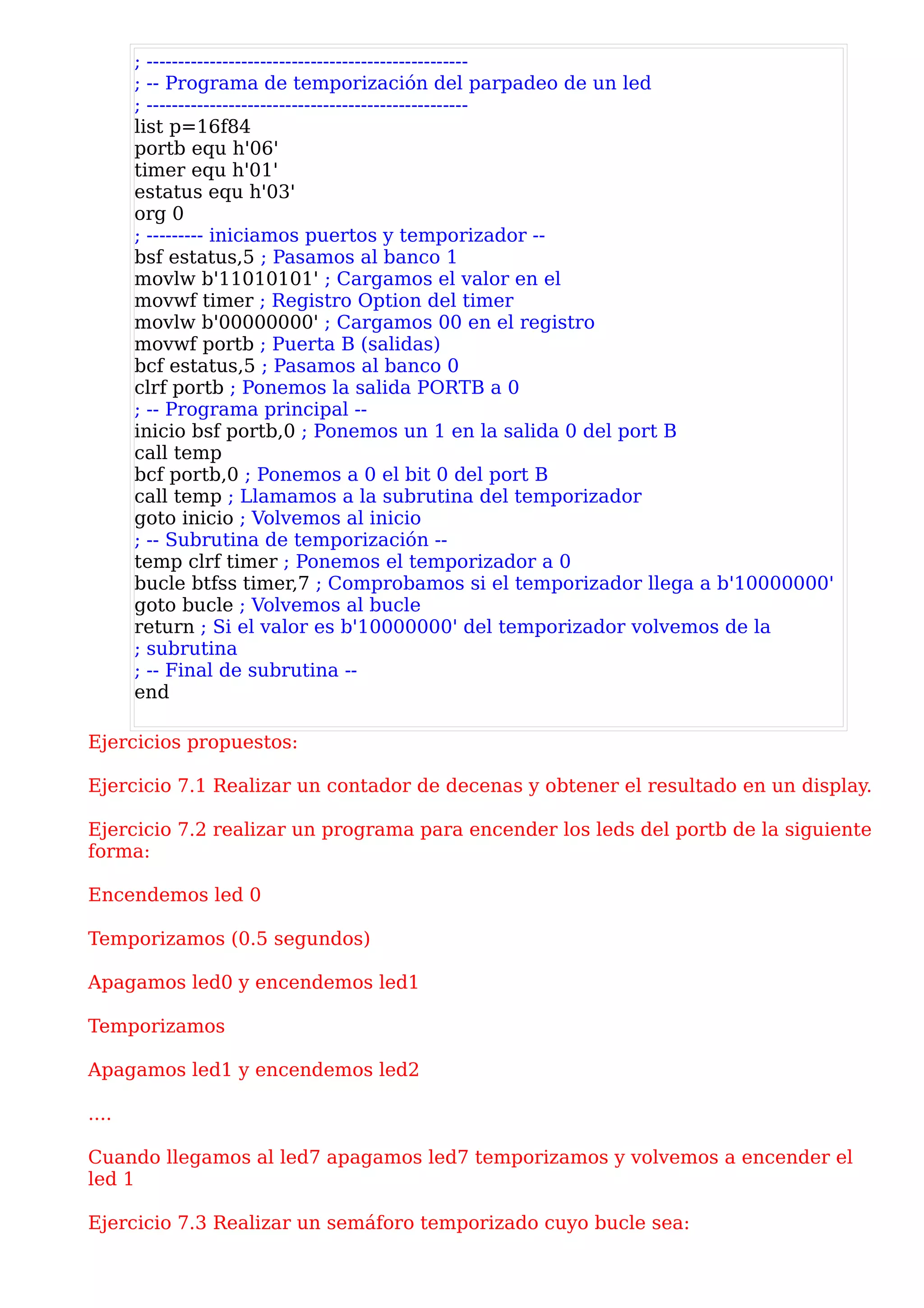 ; ---------------------------------------------------
       ; -- Programa de temporización del parpadeo de un led
       ; ---------------------------------------------------
       list p=16f84
       portb equ h'06'
       timer equ h'01'
       estatus equ h'03'
       org 0
       ; --------- iniciamos puertos y temporizador --
       bsf estatus,5 ; Pasamos al banco 1
       movlw b'11010101' ; Cargamos el valor en el
       movwf timer ; Registro Option del timer
       movlw b'00000000' ; Cargamos 00 en el registro
       movwf portb ; Puerta B (salidas)
       bcf estatus,5 ; Pasamos al banco 0
       clrf portb ; Ponemos la salida PORTB a 0
       ; -- Programa principal --
       inicio bsf portb,0 ; Ponemos un 1 en la salida 0 del port B
       call temp
       bcf portb,0 ; Ponemos a 0 el bit 0 del port B
       call temp ; Llamamos a la subrutina del temporizador
       goto inicio ; Volvemos al inicio
       ; -- Subrutina de temporización --
       temp clrf timer ; Ponemos el temporizador a 0
       bucle btfss timer,7 ; Comprobamos si el temporizador llega a b'10000000'
       goto bucle ; Volvemos al bucle
       return ; Si el valor es b'10000000' del temporizador volvemos de la
       ; subrutina
       ; -- Final de subrutina --
       end

Ejercicios propuestos:

Ejercicio 7.1 Realizar un contador de decenas y obtener el resultado en un display.

Ejercicio 7.2 realizar un programa para encender los leds del portb de la siguiente
forma:

Encendemos led 0

Temporizamos (0.5 segundos)

Apagamos led0 y encendemos led1

Temporizamos

Apagamos led1 y encendemos led2

....

Cuando llegamos al led7 apagamos led7 temporizamos y volvemos a encender el
led 1

Ejercicio 7.3 Realizar un semáforo temporizado cuyo bucle sea:
 