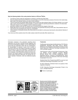 Note the following details of the code protection feature on PICmicro® MCUs.

•    The PICmicro family meets the specifications contained in the Microchip Data Sheet.
•    Microchip believes that its family of PICmicro microcontrollers is one of the most secure products of its kind on the market today,
     when used in the intended manner and under normal conditions.
•    There are dishonest and possibly illegal methods used to breach the code protection feature. All of these methods, to our knowl-
     edge, require using the PICmicro microcontroller in a manner outside the operating specifications contained in the data sheet.
     The person doing so may be engaged in theft of intellectual property.
•    Microchip is willing to work with the customer who is concerned about the integrity of their code.
•    Neither Microchip nor any other semiconductor manufacturer can guarantee the security of their code. Code protection does not
     mean that we are guaranteeing the product as “unbreakable”.
•    Code protection is constantly evolving. We at Microchip are committed to continuously improving the code protection features of
     our product.
If you have any further questions about this matter, please contact the local sales office nearest to you.




Information contained in this publication regarding device               Trademarks
applications and the like is intended through suggestion only
and may be superseded by updates. It is your responsibility to           The Microchip name and logo, the Microchip logo, PIC, PICmicro,
ensure that your application meets with your specifications.             PICMASTER, PICSTART, PRO MATE, KEELOQ, SEEVAL,
No representation or warranty is given and no liability is               MPLAB and The Embedded Control Solutions Company are reg-
assumed by Microchip Technology Incorporated with respect                istered trademarks of Microchip Technology Incorporated in the
to the accuracy or use of such information, or infringement of           U.S.A. and other countries.
patents or other intellectual property rights arising from such
                                                                         Total Endurance, ICSP, In-Circuit Serial Programming, Filter-
use or otherwise. Use of Microchip’s products as critical com-
                                                                         Lab, MXDEV, microID, FlexROM, fuzzyLAB, MPASM,
ponents in life support systems is not authorized except with
                                                                         MPLINK, MPLIB, PICC, PICDEM, PICDEM.net, ICEPIC,
express written approval by Microchip. No licenses are con-
                                                                         Migratable Memory, FanSense, ECONOMONITOR, Select
veyed, implicitly or otherwise, under any intellectual property
                                                                         Mode and microPort are trademarks of Microchip Technology
rights.
                                                                         Incorporated in the U.S.A.

                                                                         Serialized Quick Term Programming (SQTP) is a service mark
                                                                         of Microchip Technology Incorporated in the U.S.A.

                                                                         All other trademarks mentioned herein are property of their
                                                                         respective companies.

                                                                         © 2001, Microchip Technology Incorporated, Printed in the
                                                                         U.S.A., All Rights Reserved.

                                                                             Printed on recycled paper.




                                                                        Microchip received QS-9000 quality system
                                                                        certification for its worldwide headquarters,
                                                                        design and wafer fabrication facilities in
                                                                        Chandler and Tempe, Arizona in July 1999. The
                                                                        Company’s quality system processes and
                                                                        procedures are QS-9000 compliant for its
                                                                        PICmicro® 8-bit MCUs, KEELOQ® code hopping
                                                                        devices, Serial EEPROMs and microperipheral
                                                                        products. In addition, Microchip’s quality
                                                                        system for the design and manufacture of
                                                                        development systems is ISO 9001 certified.




DS35007B - page ii                                                                                    © 2001 Microchip Technology Inc.
 