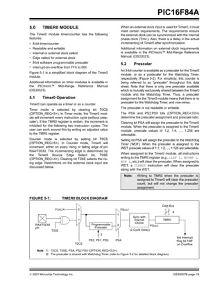PIC16F84A
5.0        TIMER0 MODULE                                                When an external clock input is used for Timer0, it must
                                                                        meet certain requirements. The requirements ensure
The Timer0 module timer/counter has the following                       the external clock can be synchronized with the internal
features:                                                               phase clock (TOSC). Also, there is a delay in the actual
•   8-bit timer/counter                                                 incrementing of Timer0 after synchronization.
•   Readable and writable                                               Additional information on external clock requirements
•   Internal or external clock select                                   is available in the PICmicro™ Mid-Range Reference
•   Edge select for external clock                                      Manual, (DS33023).
•   8-bit software programmable prescaler                               5.2        Prescaler
•   Interrupt-on-overflow from FFh to 00h
                                                                        An 8-bit counter is available as a prescaler for the Timer0
Figure 5-1 is a simplified block diagram of the Timer0
                                                                        module, or as a postscaler for the Watchdog Timer,
module.
                                                                        respectively (Figure 5-2). For simplicity, this counter is
Additional information on timer modules is available in                 being referred to as “prescaler” throughout this data
the PICmicro™ Mid-Range Reference Manual                                sheet. Note that there is only one prescaler available
(DS33023).                                                              which is mutually exclusively shared between the Timer0
                                                                        module and the Watchdog Timer. Thus, a prescaler
5.1        Timer0 Operation                                             assignment for the Timer0 module means that there is no
                                                                        prescaler for the Watchdog Timer, and vice-versa.
Timer0 can operate as a timer or as a counter.
                                                                        The prescaler is not readable or writable.
Timer mode is selected by clearing bit T0CS
(OPTION_REG<5>). In Timer mode, the Timer0 mod-                         The PSA and PS2:PS0 bits (OPTION_REG<3:0>)
ule will increment every instruction cycle (without pres-               determine the prescaler assignment and prescale ratio.
caler). If the TMR0 register is written, the increment is               Clearing bit PSA will assign the prescaler to the Timer0
inhibited for the following two instruction cycles. The                 module. When the prescaler is assigned to the Timer0
user can work around this by writing an adjusted value                  module, prescale values of 1:2, 1:4, ..., 1:256 are
to the TMR0 register.                                                   selectable.
Counter mode is selected by setting bit T0CS                            Setting bit PSA will assign the prescaler to the Watchdog
(OPTION_REG<5>). In Counter mode, Timer0 will                           Timer (WDT). When the prescaler is assigned to the
increment, either on every rising or falling edge of pin                WDT, prescale values of 1:1, 1:2, ..., 1:128 are selectable.
RA4/T0CKI. The incrementing edge is determined by
the Timer0 Source Edge Select bit, T0SE                                 When assigned to the Timer0 module, all instructions
(OPTION_REG<4>). Clearing bit T0SE selects the ris-                     writing to the TMR0 register (e.g., CLRF 1, MOVWF 1,
ing edge. Restrictions on the external clock input are                  BSF 1,etc.) will clear the prescaler. When assigned to
discussed below.                                                        WDT, a CLRWDT instruction will clear the prescaler
                                                                        along with the WDT.
                                                                          Note:      Writing to TMR0 when the prescaler is
                                                                                     assigned to Timer0 will clear the prescaler
                                                                                     count, but will not change the prescaler
                                                                                     assignment.


FIGURE 5-1:               TIMER0 BLOCK DIAGRAM

                                                                                                          Data Bus
                     FOSC/4           0                                 PSOUT
                                                                                                                 8
                                                                    1
                                                                                  Sync with
                                      1                                            Internal               TMR0
                                                                                    Clocks
      RA4/T0CKI                                 Programmable        0                             PSOUT
      pin                                         Prescaler
                  T0SE                                                          (2 Cycle Delay)
                                                       3
                                                                                                                     Set Interrupt
                                              PS2, PS1, PS0       PSA                                                Flag bit T0IF
                                   T0CS                                                                              on Overflow

       Note 1: T0CS, T0SE, PSA, PS2:PS0 (OPTION_REG<5:0>).
            2: The prescaler is shared with Watchdog Timer (refer to Figure 5-2 for detailed block diagram).




© 2001 Microchip Technology Inc.                                                                                 DS35007B-page 19
 