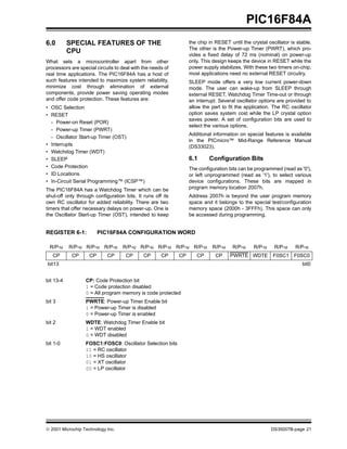 PIC16F84A
6.0        SPECIAL FEATURES OF THE                               the chip in RESET until the crystal oscillator is stable.
                                                                 The other is the Power-up Timer (PWRT), which pro-
           CPU
                                                                 vides a fixed delay of 72 ms (nominal) on power-up
What sets a microcontroller apart from other                     only. This design keeps the device in RESET while the
processors are special circuits to deal with the needs of        power supply stabilizes. With these two timers on-chip,
real time applications. The PIC16F84A has a host of              most applications need no external RESET circuitry.
such features intended to maximize system reliability,           SLEEP mode offers a very low current power-down
minimize cost through elimination of external                    mode. The user can wake-up from SLEEP through
components, provide power saving operating modes                 external RESET, Watchdog Timer Time-out or through
and offer code protection. These features are:                   an interrupt. Several oscillator options are provided to
• OSC Selection                                                  allow the part to fit the application. The RC oscillator
• RESET                                                          option saves system cost while the LP crystal option
                                                                 saves power. A set of configuration bits are used to
  - Power-on Reset (POR)
                                                                 select the various options.
  - Power-up Timer (PWRT)
                                                                 Additional information on special features is available
  - Oscillator Start-up Timer (OST)
                                                                 in the PICmicro™ Mid-Range Reference Manual
• Interrupts                                                     (DS33023).
• Watchdog Timer (WDT)
• SLEEP                                                          6.1      Configuration Bits
• Code Protection                                                The configuration bits can be programmed (read as '0'),
• ID Locations                                                   or left unprogrammed (read as '1'), to select various
• In-Circuit Serial Programming™ (ICSP™)                         device configurations. These bits are mapped in
The PIC16F84A has a Watchdog Timer which can be                  program memory location 2007h.
shut-off only through configuration bits. It runs off its        Address 2007h is beyond the user program memory
own RC oscillator for added reliability. There are two           space and it belongs to the special test/configuration
timers that offer necessary delays on power-up. One is           memory space (2000h - 3FFFh). This space can only
the Oscillator Start-up Timer (OST), intended to keep            be accessed during programming.


REGISTER 6-1:            PIC16F84A CONFIGURATION WORD

 R/P-u     R/P-u R/P-u R/P-u       R/P-u R/P-u R/P-u R/P-u R/P-u           R/P-u     R/P-u     R/P-u    R/P-u     R/P-u
   CP       CP      CP      CP       CP      CP      CP     CP      CP       CP     PWRTE WDTE          F0SC1 F0SC0
bit13                                                                                                                bit0


bit 13-4          CP: Code Protection bit
                  1 = Code protection disabled
                  0 = All program memory is code protected
bit 3             PWRTE: Power-up Timer Enable bit
                  1 = Power-up Timer is disabled
                  0 = Power-up Timer is enabled
bit 2             WDTE: Watchdog Timer Enable bit
                  1 = WDT enabled
                  0 = WDT disabled
bit 1-0           FOSC1:FOSC0: Oscillator Selection bits
                  11 = RC oscillator
                  10 = HS oscillator
                  01 = XT oscillator
                  00 = LP oscillator




© 2001 Microchip Technology Inc.                                                                       DS35007B-page 21
 