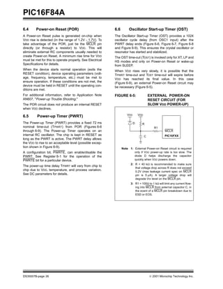 PIC16F84A
6.4      Power-on Reset (POR)                              6.6        Oscillator Start-up Timer (OST)
A Power-on Reset pulse is generated on-chip when           The Oscillator Start-up Timer (OST) provides a 1024
VDD rise is detected (in the range of 1.2V - 1.7V). To     oscillator cycle delay (from OSC1 input) after the
take advantage of the POR, just tie the MCLR pin           PWRT delay ends (Figure 6-6, Figure 6-7, Figure 6-8
directly (or through a resistor) to VDD. This will         and Figure 6-9). This ensures the crystal oscillator or
eliminate external RC components usually needed to         resonator has started and stabilized.
create Power-on Reset. A minimum rise time for VDD         The OST time-out (TOST) is invoked only for XT, LP and
must be met for this to operate properly. See Electrical   HS modes and only on Power-on Reset or wake-up
Specifications for details.                                from SLEEP.
When the device starts normal operation (exits the         When VDD rises very slowly, it is possible that the
RESET condition), device operating parameters (volt-       TPWRT time-out and TOST time-out will expire before
age, frequency, temperature, etc.) must be met to          VDD has reached its final value. In this case
ensure operation. If these conditions are not met, the     (Figure 6-9), an external Power-on Reset circuit may
device must be held in RESET until the operating con-      be necessary (Figure 6-5).
ditions are met.
For additional information, refer to Application Note      FIGURE 6-5:                   EXTERNAL POWER-ON
AN607, "Power-up Trouble Shooting."                                                      RESET CIRCUIT (FOR
The POR circuit does not produce an internal RESET                                       SLOW VDD POWER-UP)
when VDD declines.
                                                                     VDD       VDD
6.5       Power-up Timer (PWRT)
The Power-up Timer (PWRT) provides a fixed 72 ms                           D     R
nominal time-out (TPWRT) from POR (Figures 6-6                                              R1
through 6-9). The Power-up Timer operates on an                                                     MCLR
internal RC oscillator. The chip is kept in RESET as                                 C              PIC16FXX
long as the PWRT is active. The PWRT delay allows
the VDD to rise to an acceptable level (possible excep-
tion shown in Figure 6-9).                                       Note 1: External Power-on Reset circuit is required
A configuration bit, PWRTE, can enable/disable the                       only if VDD power-up rate is too slow. The
PWRT. See Register 6-1 for the operation of the                          diode D helps discharge the capacitor
PWRTE bit for a particular device.                                       quickly when VDD powers down.
                                                                       2: R < 40 kΩ is recommended to make sure
The power-up time delay TPWRT will vary from chip to
                                                                          that voltage drop across R does not exceed
chip due to VDD, temperature, and process variation.                      0.2V (max leakage current spec on MCLR
See DC parameters for details.                                            pin is 5 µA). A larger voltage drop will
                                                                          degrade VIH level on the MCLR pin.
                                                                       3: R1 = 100Ω to 1 kΩ will limit any current flow-
                                                                          ing into MCLR from external capacitor C, in
                                                                          the event of a MCLR pin breakdown due to
                                                                          ESD or EOS.




DS35007B-page 26                                                                         © 2001 Microchip Technology Inc.
 