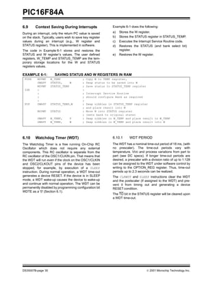 PIC16F84A
6.9      Context Saving During Interrupts                     Example 6-1 does the following:

During an interrupt, only the return PC value is saved        a)   Stores the W register.
on the stack. Typically, users wish to save key register      b)   Stores the STATUS register in STATUS_TEMP.
values during an interrupt (e.g., W register and              c)   Executes the Interrupt Service Routine code.
STATUS register). This is implemented in software.            d)   Restores the STATUS (and bank select bit)
The code in Example 6-1 stores and restores the                    register.
STATUS and W register’s values. The user defined              e)   Restores the W register.
registers, W_TEMP and STATUS_TEMP are the tem-
porary storage locations for the W and STATUS
registers values.

EXAMPLE 6-1:           SAVING STATUS AND W REGISTERS IN RAM
 PUSH     MOVWF     W_TEMP                 ;   Copy W to TEMP register,
          SWAPF     STATUS,     W          ;   Swap status to be saved into W
          MOVWF     STATUS_TEMP            ;   Save status to STATUS_TEMP register
 ISR      :                                :
          :                                ;   Interrupt Service Routine
          :                                ;   should configure Bank as required
          :                                ;
 POP      SWAPF     STATUS_TEMP,W          ;   Swap nibbles in STATUS_TEMP register
                                           ;   and place result into W
          MOVWF     STATUS                 ;   Move W into STATUS register
                                           ;   (sets bank to original state)
          SWAPF     W_TEMP,       F        ;   Swap nibbles in W_TEMP and place result in W_TEMP
          SWAPF     W_TEMP,       W        ;   Swap nibbles in W_TEMP and place result into W




6.10     Watchdog Timer (WDT)                                 6.10.1      WDT PERIOD
The Watchdog Timer is a free running On-Chip RC               The WDT has a nominal time-out period of 18 ms, (with
Oscillator which does not require any external                no prescaler). The time-out periods vary with
components. This RC oscillator is separate from the           temperature, VDD and process variations from part to
RC oscillator of the OSC1/CLKIN pin. That means that          part (see DC specs). If longer time-out periods are
the WDT will run even if the clock on the OSC1/CLKIN          desired, a prescaler with a division ratio of up to 1:128
and OSC2/CLKOUT pins of the device has been                   can be assigned to the WDT under software control by
stopped, for example, by execution of a SLEEP                 writing to the OPTION_REG register. Thus, time-out
instruction. During normal operation, a WDT time-out          periods up to 2.3 seconds can be realized.
generates a device RESET. If the device is in SLEEP           The CLRWDT and SLEEP instructions clear the WDT
mode, a WDT wake-up causes the device to wake-up              and the postscaler (if assigned to the WDT) and pre-
and continue with normal operation. The WDT can be            vent it from timing out and generating a device
permanently disabled by programming configuration bit         RESET condition.
WDTE as a '0' (Section 6.1).
                                                              The TO bit in the STATUS register will be cleared upon
                                                              a WDT time-out.




DS35007B-page 30                                                                      © 2001 Microchip Technology Inc.
 