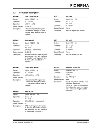 PIC16F84A
7.1       Instruction Descriptions
ADDLW               Add Literal and W                           BCF                Bit Clear f
Syntax:             [label] ADDLW         k                     Syntax:            [label] BCF       f,b
Operands:           0 ≤ k ≤ 255                                 Operands:          0 ≤ f ≤ 127
Operation:          (W) + k → (W)                                                  0≤b≤7

Status Affected:    C, DC, Z                                    Operation:         0 → (f<b>)

Description:        The contents of the W register              Status Affected:   None
                    are added to the eight-bit literal ’k’      Description:       Bit 'b' in register 'f' is cleared.
                    and the result is placed in the W
                    register.



ADDWF              Add W and f                                  BSF                Bit Set f
Syntax:            [label] ADDWF          f,d                   Syntax:            [label] BSF      f,b
Operands:          0 ≤ f ≤ 127                                  Operands:          0 ≤ f ≤ 127
                   d ∈ [0,1]                                                       0≤b≤7
Operation:         (W) + (f) → (destination)                    Operation:         1 → (f<b>)
Status Affected:   C, DC, Z                                     Status Affected:   None
Description:       Add the contents of the W register           Description:       Bit 'b' in register 'f' is set.
                   with register ’f’. If ’d’ is 0, the result
                   is stored in the W register. If ’d’ is
                   1, the result is stored back in
                   register ’f’.



ANDLW               AND Literal with W                          BTFSS              Bit Test f, Skip if Set
Syntax:             [label] ANDLW         k                     Syntax:            [label] BTFSS f,b
Operands:           0 ≤ k ≤ 255                                 Operands:          0 ≤ f ≤ 127
Operation:          (W) .AND. (k) → (W)                                            0≤b<7

Status Affected:    Z                                           Operation:         skip if (f<b>) = 1

Description:        The contents of W register are              Status Affected:   None
                    AND’ed with the eight-bit literal           Description:       If bit 'b' in register 'f' is '0', the next
                    'k'. The result is placed in the W                             instruction is executed.
                    register.                                                      If bit 'b' is '1', then the next instruc-
                                                                                   tion is discarded and a NOP is exe-
                                                                                   cuted instead, making this a 2TCY
                                                                                   instruction.
ANDWF              AND W with f
Syntax:            [label] ANDWF          f,d
Operands:          0 ≤ f ≤ 127
                   d ∈ [0,1]
Operation:         (W) .AND. (f) → (destination)
Status Affected:   Z
Description:       AND the W register with register
                   'f'. If 'd' is 0, the result is stored in
                   the W register. If 'd' is 1, the result
                   is stored back in register 'f'.




© 2000 Microchip Technology Inc.                                                                           DS35007B-page 37
 