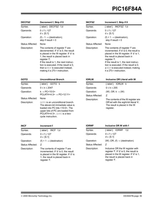 PIC16F84A

DECFSZ             Decrement f, Skip if 0                   INCFSZ             Increment f, Skip if 0
Syntax:            [ label ] DECFSZ f,d                     Syntax:            [ label ]    INCFSZ f,d
Operands:          0 ≤ f ≤ 127                              Operands:          0 ≤ f ≤ 127
                   d ∈ [0,1]                                                   d ∈ [0,1]
Operation:         (f) - 1 → (destination);                 Operation:         (f) + 1 → (destination),
                   skip if result = 0                                           skip if result = 0
Status Affected:   None                                     Status Affected:   None
Description:       The contents of register ’f’ are         Description:       The contents of register ’f’ are
                   decremented. If ’d’ is 0, the result                        incremented. If ’d’ is 0, the result is
                   is placed in the W register. If ’d’ is                      placed in the W register. If ’d’ is 1,
                   1, the result is placed back in                             the result is placed back in
                   register ’f’.                                               register ’f’.
                   If the result is 1, the next instruc-                       If the result is 1, the next instruc-
                   tion is executed. If the result is 0,                       tion is executed. If the result is 0,
                   then a NOP is executed instead,                             a NOP is executed instead, making
                   making it a 2TCY instruction.                               it a 2TCY instruction.


GOTO               Unconditional Branch                     IORLW               Inclusive OR Literal with W
Syntax:            [ label ]   GOTO k                       Syntax:             [ label ]   IORLW k
Operands:          0 ≤ k ≤ 2047                             Operands:           0 ≤ k ≤ 255
Operation:         k → PC<10:0>                             Operation:          (W) .OR. k → (W)
                   PCLATH<4:3> → PC<12:11>                  Status Affected:    Z
Status Affected:   None                                     Description:        The contents of the W register are
Description:       GOTO is an unconditional branch.                             OR’ed with the eight-bit literal 'k'.
                   The eleven-bit immediate value is                            The result is placed in the W
                   loaded into PC bits <10:0>. The                              register.
                   upper bits of PC are loaded from
                   PCLATH<4:3>. GOTO is a two-
                   cycle instruction.



INCF               Increment f                              IORWF              Inclusive OR W with f
Syntax:            [ label ]   INCF f,d                     Syntax:            [ label ]    IORWF     f,d
Operands:          0 ≤ f ≤ 127                              Operands:          0 ≤ f ≤ 127
                   d ∈ [0,1]                                                   d ∈ [0,1]
Operation:         (f) + 1 → (destination)                  Operation:         (W) .OR. (f) → (destination)
Status Affected:   Z                                        Status Affected:   Z
Description:       The contents of register ’f’ are         Description:       Inclusive OR the W register with
                   incremented. If ’d’ is 0, the result                        register 'f'. If 'd' is 0, the result is
                   is placed in the W register. If ’d’ is                      placed in the W register. If 'd' is 1,
                   1, the result is placed back in                             the result is placed back in
                   register ’f’.                                               register 'f'.




© 2000 Microchip Technology Inc.                                                                    DS35007B-page 39
 