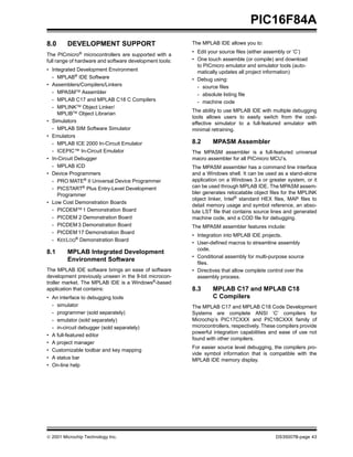 PIC16F84A
8.0      DEVELOPMENT SUPPORT                             The MPLAB IDE allows you to:
                                                         • Edit your source files (either assembly or ‘C’)
The PICmicro® microcontrollers are supported with a
full range of hardware and software development tools:   • One touch assemble (or compile) and download
                                                           to PICmicro emulator and simulator tools (auto-
• Integrated Development Environment                       matically updates all project information)
  - MPLAB® IDE Software                                  • Debug using:
• Assemblers/Compilers/Linkers                             - source files
  - MPASMTM Assembler                                      - absolute listing file
  - MPLAB C17 and MPLAB C18 C Compilers                    - machine code
  - MPLINKTM Object Linker/
                                                         The ability to use MPLAB IDE with multiple debugging
     MPLIBTM Object Librarian
                                                         tools allows users to easily switch from the cost-
• Simulators                                             effective simulator to a full-featured emulator with
  - MPLAB SIM Software Simulator                         minimal retraining.
• Emulators
  - MPLAB ICE 2000 In-Circuit Emulator                   8.2      MPASM Assembler
  - ICEPIC™ In-Circuit Emulator                          The MPASM assembler is a full-featured universal
• In-Circuit Debugger                                    macro assembler for all PICmicro MCU’s.
  - MPLAB ICD                                            The MPASM assembler has a command line interface
• Device Programmers                                     and a Windows shell. It can be used as a stand-alone
  - PRO MATE® II Universal Device Programmer             application on a Windows 3.x or greater system, or it
  - PICSTART® Plus Entry-Level Development               can be used through MPLAB IDE. The MPASM assem-
     Programmer                                          bler generates relocatable object files for the MPLINK
                                                         object linker, Intel® standard HEX files, MAP files to
• Low Cost Demonstration Boards
                                                         detail memory usage and symbol reference, an abso-
  - PICDEMTM 1 Demonstration Board                       lute LST file that contains source lines and generated
  - PICDEM 2 Demonstration Board                         machine code, and a COD file for debugging.
  - PICDEM 3 Demonstration Board                         The MPASM assembler features include:
  - PICDEM 17 Demonstration Board
                                                         • Integration into MPLAB IDE projects.
  - KEELOQ® Demonstration Board
                                                         • User-defined macros to streamline assembly
                                                           code.
8.1      MPLAB Integrated Development
                                                         • Conditional assembly for multi-purpose source
         Environment Software
                                                           files.
The MPLAB IDE software brings an ease of software        • Directives that allow complete control over the
development previously unseen in the 8-bit microcon-       assembly process.
troller market. The MPLAB IDE is a Windows®-based
application that contains:                               8.3      MPLAB C17 and MPLAB C18
• An interface to debugging tools                                 C Compilers
  - simulator                                            The MPLAB C17 and MPLAB C18 Code Development
  - programmer (sold separately)                         Systems are complete ANSI ‘C’ compilers for
  - emulator (sold separately)                           Microchip’s PIC17CXXX and PIC18CXXX family of
  - in-circuit debugger (sold separately)                microcontrollers, respectively. These compilers provide
                                                         powerful integration capabilities and ease of use not
• A full-featured editor
                                                         found with other compilers.
• A project manager
                                                         For easier source level debugging, the compilers pro-
• Customizable toolbar and key mapping
                                                         vide symbol information that is compatible with the
• A status bar                                           MPLAB IDE memory display.
• On-line help




© 2001 Microchip Technology Inc.                                                             DS35007B-page 43
 