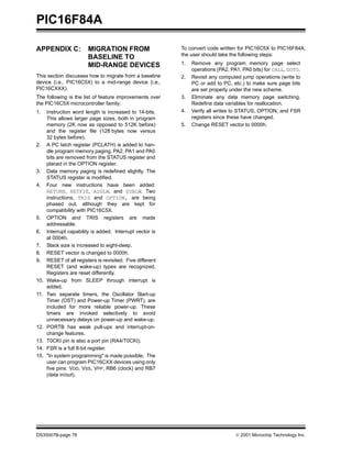 PIC16F84A

APPENDIX C:              MIGRATION FROM                     To convert code written for PIC16C5X to PIC16F84A,
                                                            the user should take the following steps:
                         BASELINE TO
                         MID-RANGE DEVICES                  1.   Remove any program memory page select
                                                                 operations (PA2, PA1, PA0 bits) for CALL, GOTO.
This section discusses how to migrate from a baseline       2.   Revisit any computed jump operations (write to
device (i.e., PIC16C5X) to a mid-range device (i.e.,             PC or add to PC, etc.) to make sure page bits
PIC16CXXX).                                                      are set properly under the new scheme.
The following is the list of feature improvements over      3.   Eliminate any data memory page switching.
the PIC16C5X microcontroller family:                             Redefine data variables for reallocation.
1.    Instruction word length is increased to 14-bits.      4.   Verify all writes to STATUS, OPTION, and FSR
      This allows larger page sizes, both in program             registers since these have changed.
      memory (2K now as opposed to 512K before)             5.   Change RESET vector to 0000h.
      and the register file (128 bytes now versus
      32 bytes before).
2.    A PC latch register (PCLATH) is added to han-
      dle program memory paging. PA2, PA1 and PA0
      bits are removed from the STATUS register and
      placed in the OPTION register.
3.    Data memory paging is redefined slightly. The
      STATUS register is modified.
4.    Four new instructions have been added:
      RETURN, RETFIE, ADDLW, and SUBLW. Two
      instructions, TRIS and OPTION, are being
      phased out, although they are kept for
      compatibility with PIC16C5X.
5.    OPTION and TRIS registers are made
      addressable.
6.    Interrupt capability is added. Interrupt vector is
      at 0004h.
7.    Stack size is increased to eight-deep.
8.    RESET vector is changed to 0000h.
9.    RESET of all registers is revisited. Five different
      RESET (and wake-up) types are recognized.
      Registers are reset differently.
10.   Wake-up from SLEEP through interrupt is
      added.
11.   Two separate timers, the Oscillator Start-up
      Timer (OST) and Power-up Timer (PWRT), are
      included for more reliable power-up. These
      timers are invoked selectively to avoid
      unnecessary delays on power-up and wake-up.
12.   PORTB has weak pull-ups and interrupt-on-
      change features.
13.   T0CKI pin is also a port pin (RA4/T0CKI).
14.   FSR is a full 8-bit register.
15.   "In system programming" is made possible. The
      user can program PIC16CXX devices using only
      five pins: VDD, VSS, VPP, RB6 (clock) and RB7
      (data in/out).




DS35007B-page 78                                                                   © 2001 Microchip Technology Inc.
 