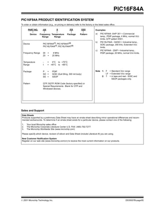 PIC16F84A
PIC16F84A PRODUCT IDENTIFICATION SYSTEM
To order or obtain information (e.g., on pricing or delivery) refer to the factory or the listed sales office.

       PART NO.          -XX             X              /XX           XXX              Examples:

           Device    Frequency Temperature           Package         Pattern           a)   PIC16F84A -04/P 301 = Commercial
                       Range     Range                                                      temp., PDIP package, 4 MHz, normal VDD
                                                                                            limits, QTP pattern #301.
                                                                                       b)   PIC16LF84A - 04I/SO = Industrial temp.,
  Device                 PIC16F84A(1), PIC16F84AT(2)                                        SOIC package, 200 kHz, Extended VDD
                         PIC16LF84A(1), PIC16LF84AT(2)                                      limits.
                                                                                       c)   PIC16F84A - 20I/P = Industrial temp.,
  Frequency Range        04    =     4 MHz                                                  PDIP package, 20 MHz, normal VDD limits.
                         20    =    20 MHz


  Temperature            -     =   0°C       to +70°C
  Range                  I     = -40°C       to +85°C


  Package                P  =       PDIP                                               Note 1: F = Standard VDD range
                         SO =       SOIC (Gull Wing, 300 mil body)                             LF = Extended VDD range
                         SS =       SSOP                                                    2: T = in tape and reel - SOIC and
                                                                                                    SSOP packages only.

  Pattern                QTP, SQTP, ROM Code (factory specified) or
                         Special Requirements . Blank for OTP and
                         Windowed devices.




Sales and Support
Data Sheets
Products supported by a preliminary Data Sheet may have an errata sheet describing minor operational differences and recom-
mended workarounds. To determine if an errata sheet exists for a particular device, please contact one of the following:

1.    Your local Microchip sales office
2.    The Microchip Corporate Literature Center U.S. FAX: (480) 792-7277
3.    The Microchip Worldwide Site (www.microchip.com)

Please specify which device, revision of silicon and Data Sheet (include Literature #) you are using.

New Customer Notification System
Register on our web site (www.microchip.com/cn) to receive the most current information on our products.




© 2001 Microchip Technology Inc.                                                                                      DS35007B-page85
 