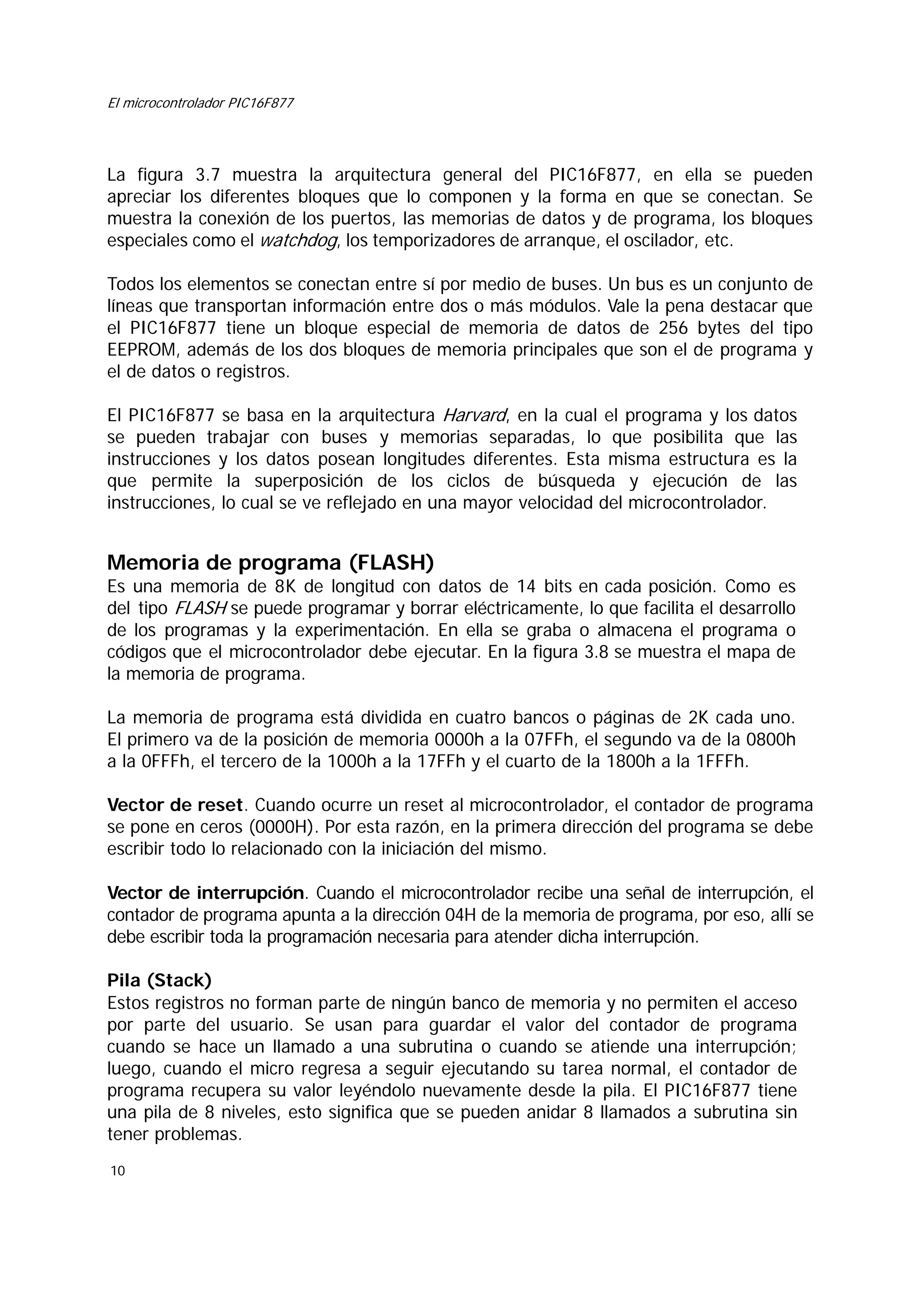 El microcontrolador PIC16F877

La figura 3.7 muestra la arquitectura general del PIC16F877, en ella se pueden
apreciar los diferentes bloques que lo componen y la forma en que se conectan. Se
muestra la conexión de los puertos, las memorias de datos y de programa, los bloques
especiales como el watchdog, los temporizadores de arranque, el oscilador, etc.
Todos los elementos se conectan entre sí por medio de buses. Un bus es un conjunto de
líneas que transportan información entre dos o más módulos. Vale la pena destacar que
el PIC16F877 tiene un bloque especial de memoria de datos de 256 bytes del tipo
EEPROM, además de los dos bloques de memoria principales que son el de programa y
el de datos o registros.
El PIC16F877 se basa en la arquitectura Harvard, en la cual el programa y los datos
se pueden trabajar con buses y memorias separadas, lo que posibilita que las
instrucciones y los datos posean longitudes diferentes. Esta misma estructura es la
que permite la superposición de los ciclos de búsqueda y ejecución de las
instrucciones, lo cual se ve reflejado en una mayor velocidad del microcontrolador.

Memoria de programa (FLASH)
Es una memoria de 8K de longitud con datos de 14 bits en cada posición. Como es
del tipo FLASH se puede programar y borrar eléctricamente, lo que facilita el desarrollo
de los programas y la experimentación. En ella se graba o almacena el programa o
códigos que el microcontrolador debe ejecutar. En la figura 3.8 se muestra el mapa de
la memoria de programa.
La memoria de programa está dividida en cuatro bancos o páginas de 2K cada uno.
El primero va de la posición de memoria 0000h a la 07FFh, el segundo va de la 0800h
a la 0FFFh, el tercero de la 1000h a la 17FFh y el cuarto de la 1800h a la 1FFFh.
Vector de reset. Cuando ocurre un reset al microcontrolador, el contador de programa
se pone en ceros (0000H). Por esta razón, en la primera dirección del programa se debe
escribir todo lo relacionado con la iniciación del mismo.
Vector de interrupción. Cuando el microcontrolador recibe una señal de interrupción, el
contador de programa apunta a la dirección 04H de la memoria de programa, por eso, allí se
debe escribir toda la programación necesaria para atender dicha interrupción.
Pila (Stack)
Estos registros no forman parte de ningún banco de memoria y no permiten el acceso
por parte del usuario. Se usan para guardar el valor del contador de programa
cuando se hace un llamado a una subrutina o cuando se atiende una interrupción;
luego, cuando el micro regresa a seguir ejecutando su tarea normal, el contador de
programa recupera su valor leyéndolo nuevamente desde la pila. El PIC16F877 tiene
una pila de 8 niveles, esto significa que se pueden anidar 8 llamados a subrutina sin
tener problemas.
10

 