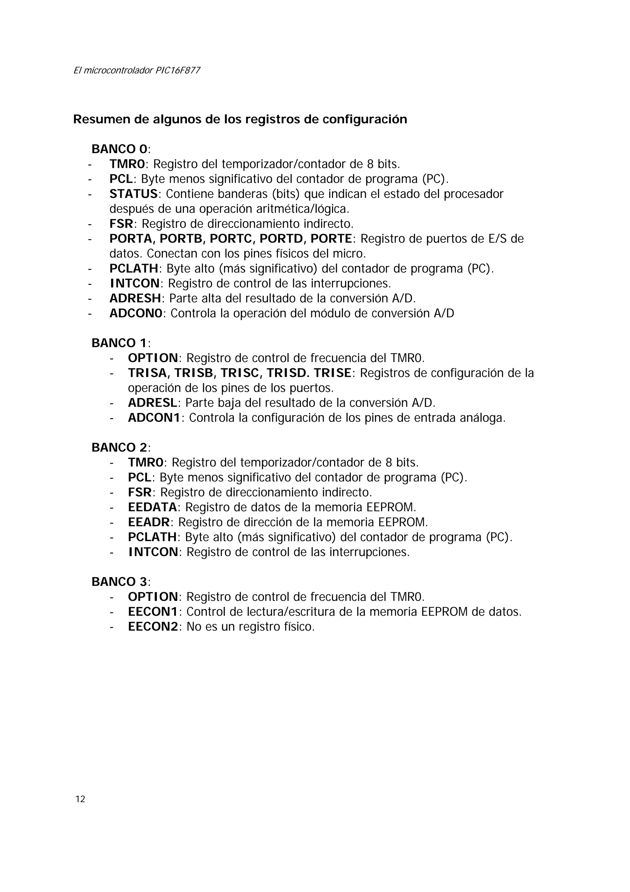 El microcontrolador PIC16F877

Resumen de algunos de los registros de configuración
BANCO 0:
- TMR0: Registro del temporizador/contador de 8 bits.
- PCL: Byte menos significativo del contador de programa (PC).
- STATUS: Contiene banderas (bits) que indican el estado del procesador
después de una operación aritmética/lógica.
- FSR: Registro de direccionamiento indirecto.
- PORTA, PORTB, PORTC, PORTD, PORTE: Registro de puertos de E/S de
datos. Conectan con los pines físicos del micro.
- PCLATH: Byte alto (más significativo) del contador de programa (PC).
- INTCON: Registro de control de las interrupciones.
- ADRESH: Parte alta del resultado de la conversión A/D.
- ADCON0: Controla la operación del módulo de conversión A/D
BANCO 1:
- OPTION: Registro de control de frecuencia del TMR0.
- TRISA, TRISB, TRISC, TRISD. TRISE: Registros de configuración de la
operación de los pines de los puertos.
- ADRESL: Parte baja del resultado de la conversión A/D.
- ADCON1: Controla la configuración de los pines de entrada análoga.
BANCO 2:
- TMR0: Registro del temporizador/contador de 8 bits.
- PCL: Byte menos significativo del contador de programa (PC).
- FSR: Registro de direccionamiento indirecto.
- EEDATA: Registro de datos de la memoria EEPROM.
- EEADR: Registro de dirección de la memoria EEPROM.
- PCLATH: Byte alto (más significativo) del contador de programa (PC).
- INTCON: Registro de control de las interrupciones.
BANCO 3:
- OPTION: Registro de control de frecuencia del TMR0.
- EECON1: Control de lectura/escritura de la memoria EEPROM de datos.
- EECON2: No es un registro físico.

12

 