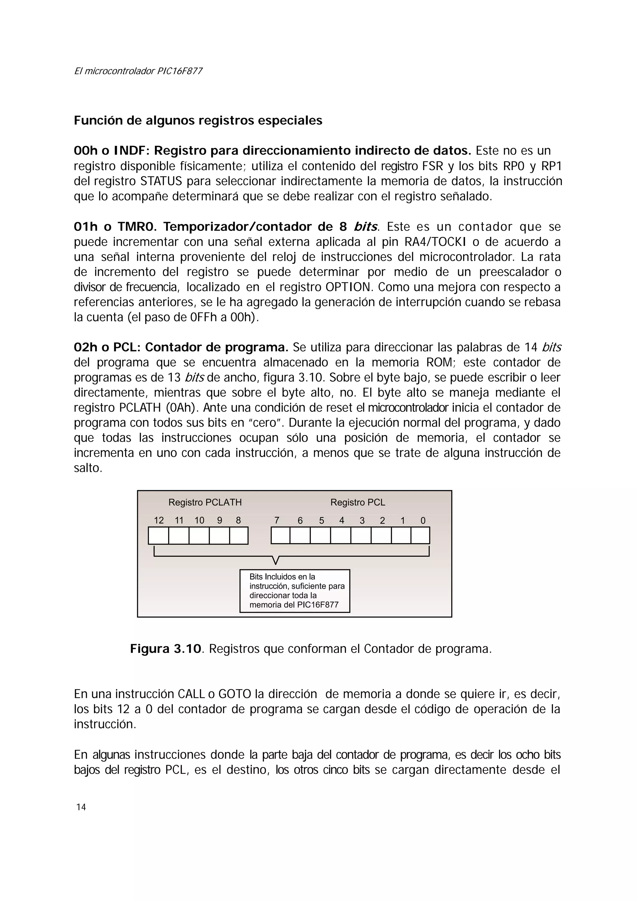 El microcontrolador PIC16F877

Función de algunos registros especiales
00h o INDF: Registro para direccionamiento indirecto de datos. Este no es un
registro disponible físicamente; utiliza el contenido del registro FSR y los bits RP0 y RP1
del registro STATUS para seleccionar indirectamente la memoria de datos, la instrucción
que lo acompañe determinará que se debe realizar con el registro señalado.
01h o TMR0. Temporizador/contador de 8 bits. Este es un contador que se
puede incrementar con una señal externa aplicada al pin RA4/TOCKI o de acuerdo a
una señal interna proveniente del reloj de instrucciones del microcontrolador. La rata
de incremento del registro se puede determinar por medio de un preescalador o
divisor de frecuencia, localizado en el registro OPTION. Como una mejora con respecto a
referencias anteriores, se le ha agregado la generación de interrupción cuando se rebasa
la cuenta (el paso de 0FFh a 00h).
02h o PCL: Contador de programa. Se utiliza para direccionar las palabras de 14 bits
del programa que se encuentra almacenado en la memoria ROM; este contador de
programas es de 13 bits de ancho, figura 3.10. Sobre el byte bajo, se puede escribir o leer
directamente, mientras que sobre el byte alto, no. El byte alto se maneja mediante el
registro PCLATH (0Ah). Ante una condición de reset el microcontrolador inicia el contador de
programa con todos sus bits en “cero”. Durante la ejecución normal del programa, y dado
que todas las instrucciones ocupan sólo una posición de memoria, el contador se
incrementa en uno con cada instrucción, a menos que se trate de alguna instrucción de
salto.
Registro PCL

Registro PCLATH
12

11

10

9

8

7

6

5

4

3

2

1

0

Bits Incluidos en la
instrucción, suficiente para
direccionar toda la
memoria del PIC16F877

Figura 3.10. Registros que conforman el Contador de programa.
En una instrucción CALL o GOTO la dirección de memoria a donde se quiere ir, es decir,
los bits 12 a 0 del contador de programa se cargan desde el código de operación de la
instrucción.
En algunas instrucciones donde la parte baja del contador de programa, es decir los ocho bits
bajos del registro PCL, es el destino, los otros cinco bits se cargan directamente desde el
14

 