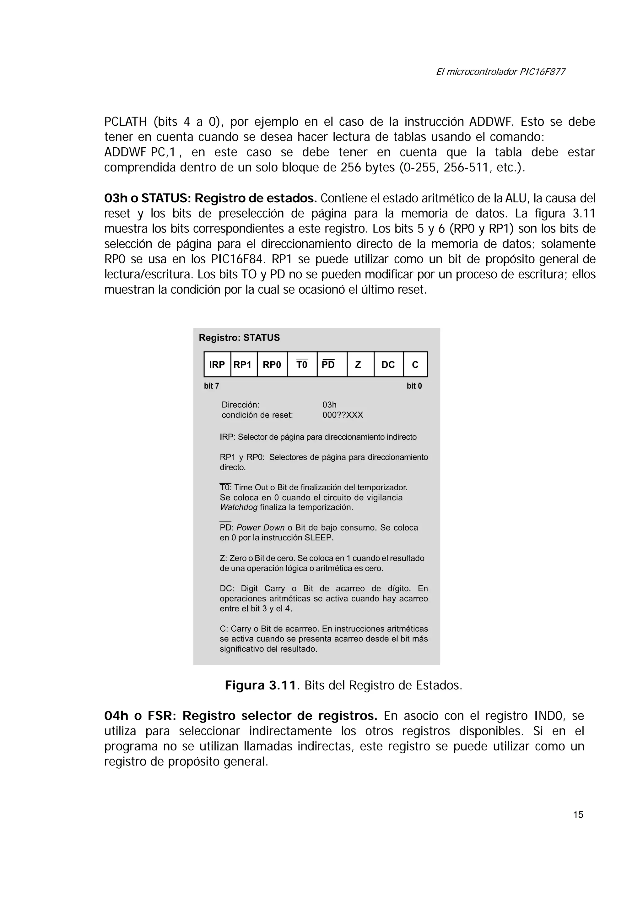 El microcontrolador PIC16F877

PCLATH (bits 4 a 0), por ejemplo en el caso de la instrucción ADDWF. Esto se debe
tener en cuenta cuando se desea hacer lectura de tablas usando el comando:
ADDWF PC,1 , en este caso se debe tener en cuenta que la tabla debe estar
comprendida dentro de un solo bloque de 256 bytes (0-255, 256-511, etc.).
03h o STATUS: Registro de estados. Contiene el estado aritmético de la ALU, la causa del
reset y los bits de preselección de página para la memoria de datos. La figura 3.11
muestra los bits correspondientes a este registro. Los bits 5 y 6 (RP0 y RP1) son los bits de
selección de página para el direccionamiento directo de la memoria de datos; solamente
RP0 se usa en los PIC16F84. RP1 se puede utilizar como un bit de propósito general de
lectura/escritura. Los bits TO y PD no se pueden modificar por un proceso de escritura; ellos
muestran la condición por la cual se ocasionó el último reset.

Registro: STATUS
IRP RP1

RP0

T0

PD

Z

bit 7

DC

C
bit 0

Dirección:
condición de reset:

03h
000??XXX

IRP: Selector de página para direccionamiento indirecto
RP1 y RP0: Selectores de página para direccionamiento
directo.
T0: Time Out o Bit de finalización del temporizador.
Se coloca en 0 cuando el circuito de vigilancia
Watchdog finaliza la temporización.
PD: Power Down o Bit de bajo consumo. Se coloca
en 0 por la instrucción SLEEP.
Z: Zero o Bit de cero. Se coloca en 1 cuando el resultado
de una operación lógica o aritmética es cero.
DC: Digit Carry o Bit de acarreo de dígito. En
operaciones aritméticas se activa cuando hay acarreo
entre el bit 3 y el 4.
C: Carry o Bit de acarrreo. En instrucciones aritméticas
se activa cuando se presenta acarreo desde el bit más
significativo del resultado.

Figura 3.11. Bits del Registro de Estados.
04h o FSR: Registro selector de registros. En asocio con el registro IND0, se
utiliza para seleccionar indirectamente los otros registros disponibles. Si en el
programa no se utilizan llamadas indirectas, este registro se puede utilizar como un
registro de propósito general.

15

 