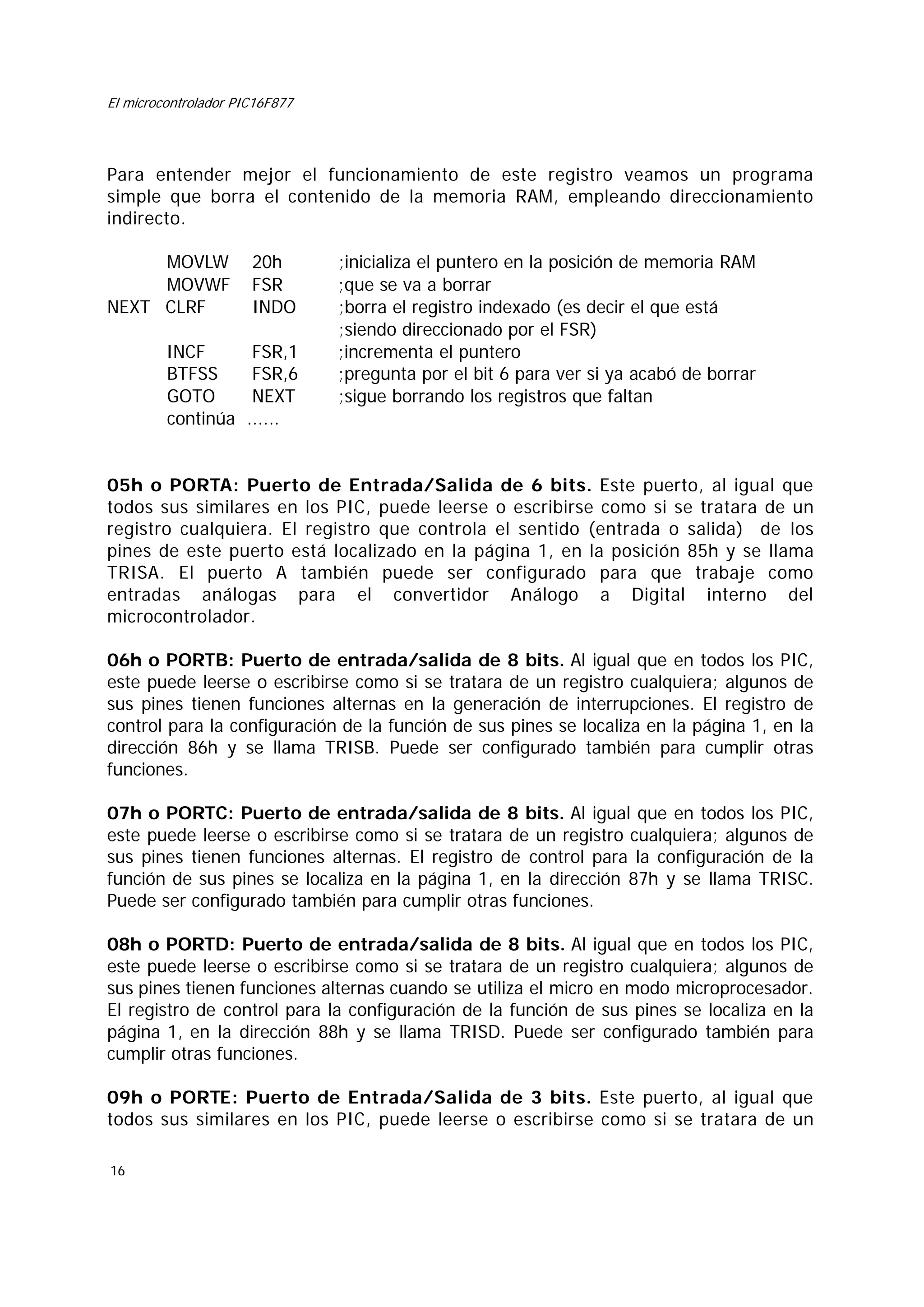 El microcontrolador PIC16F877

Para entender mejor el funcionamiento de este registro veamos un programa
simple que borra el contenido de la memoria RAM, empleando direccionamiento
indirecto.
MOVLW
MOVWF
NEXT CLRF

20h
FSR
INDO

INCF
BTFSS
GOTO
continúa

FSR,1
FSR,6
NEXT
......

;inicializa el puntero en la posición de memoria RAM
;que se va a borrar
;borra el registro indexado (es decir el que está
;siendo direccionado por el FSR)
;incrementa el puntero
;pregunta por el bit 6 para ver si ya acabó de borrar
;sigue borrando los registros que faltan

05h o PORTA: Puerto de Entrada/Salida de 6 bits. Este puerto, al igual que
todos sus similares en los PIC, puede leerse o escribirse como si se tratara de un
registro cualquiera. El registro que controla el sentido (entrada o salida) de los
pines de este puerto está localizado en la página 1, en la posición 85h y se llama
TRISA. El puerto A también puede ser configurado para que trabaje como
entradas análogas para el convertidor Análogo a Digital interno del
microcontrolador.
06h o PORTB: Puerto de entrada/salida de 8 bits. Al igual que en todos los PIC,
este puede leerse o escribirse como si se tratara de un registro cualquiera; algunos de
sus pines tienen funciones alternas en la generación de interrupciones. El registro de
control para la configuración de la función de sus pines se localiza en la página 1, en la
dirección 86h y se llama TRISB. Puede ser configurado también para cumplir otras
funciones.
07h o PORTC: Puerto de entrada/salida de 8 bits. Al igual que en todos los PIC,
este puede leerse o escribirse como si se tratara de un registro cualquiera; algunos de
sus pines tienen funciones alternas. El registro de control para la configuración de la
función de sus pines se localiza en la página 1, en la dirección 87h y se llama TRISC.
Puede ser configurado también para cumplir otras funciones.
08h o PORTD: Puerto de entrada/salida de 8 bits. Al igual que en todos los PIC,
este puede leerse o escribirse como si se tratara de un registro cualquiera; algunos de
sus pines tienen funciones alternas cuando se utiliza el micro en modo microprocesador.
El registro de control para la configuración de la función de sus pines se localiza en la
página 1, en la dirección 88h y se llama TRISD. Puede ser configurado también para
cumplir otras funciones.
09h o PORTE: Puerto de Entrada/Salida de 3 bits. Este puerto, al igual que
todos sus similares en los PIC, puede leerse o escribirse como si se tratara de un
16

 