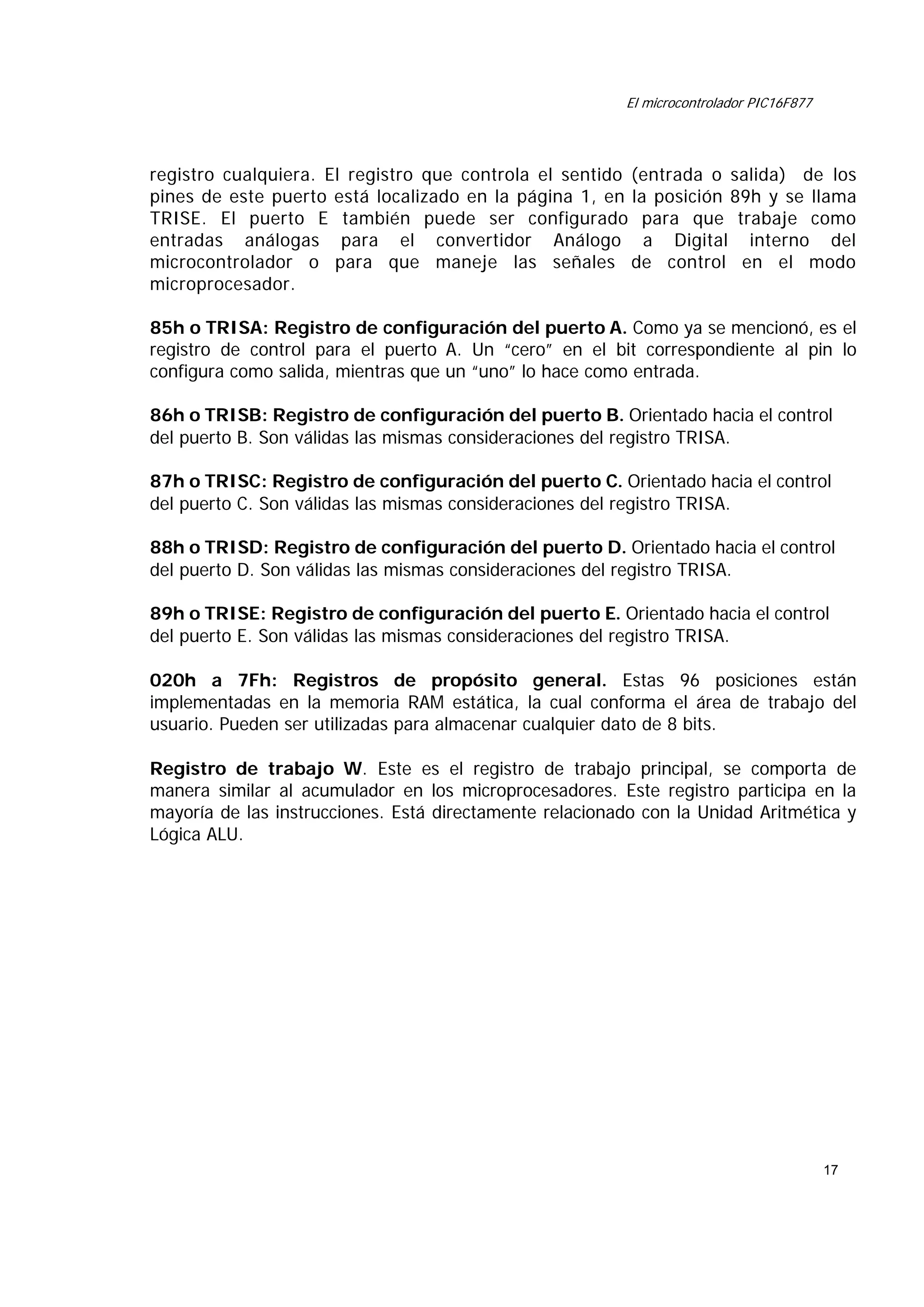 El microcontrolador PIC16F877

registro cualquiera. El registro que controla el sentido (entrada o salida) de los
pines de este puerto está localizado en la página 1, en la posición 89h y se llama
TRISE. El puerto E también puede ser configurado para que trabaje como
entradas análogas para el convertidor Análogo a Digital interno del
microcontrolador o para que maneje las señales de control en el modo
microprocesador.
85h o TRISA: Registro de configuración del puerto A. Como ya se mencionó, es el
registro de control para el puerto A. Un “cero” en el bit correspondiente al pin lo
configura como salida, mientras que un “uno” lo hace como entrada.
86h o TRISB: Registro de configuración del puerto B. Orientado hacia el control
del puerto B. Son válidas las mismas consideraciones del registro TRISA.
87h o TRISC: Registro de configuración del puerto C. Orientado hacia el control
del puerto C. Son válidas las mismas consideraciones del registro TRISA.
88h o TRISD: Registro de configuración del puerto D. Orientado hacia el control
del puerto D. Son válidas las mismas consideraciones del registro TRISA.
89h o TRISE: Registro de configuración del puerto E. Orientado hacia el control
del puerto E. Son válidas las mismas consideraciones del registro TRISA.
020h a 7Fh: Registros de propósito general. Estas 96 posiciones están
implementadas en la memoria RAM estática, la cual conforma el área de trabajo del
usuario. Pueden ser utilizadas para almacenar cualquier dato de 8 bits.
Registro de trabajo W. Este es el registro de trabajo principal, se comporta de
manera similar al acumulador en los microprocesadores. Este registro participa en la
mayoría de las instrucciones. Está directamente relacionado con la Unidad Aritmética y
Lógica ALU.

17

 