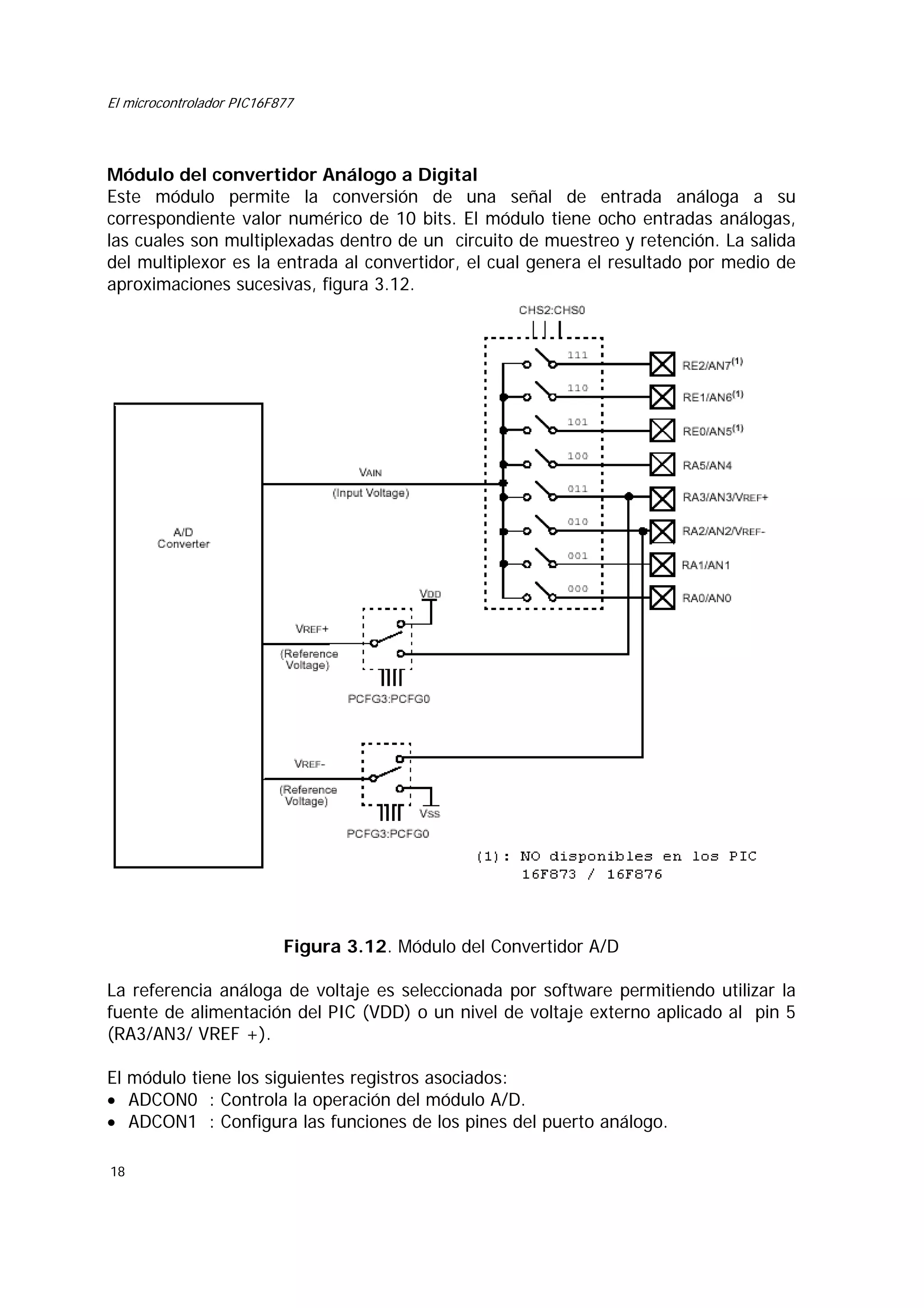 El microcontrolador PIC16F877

Módulo del convertidor Análogo a Digital
Este módulo permite la conversión de una señal de entrada análoga a su
correspondiente valor numérico de 10 bits. El módulo tiene ocho entradas análogas,
las cuales son multiplexadas dentro de un circuito de muestreo y retención. La salida
del multiplexor es la entrada al convertidor, el cual genera el resultado por medio de
aproximaciones sucesivas, figura 3.12.

Figura 3.12. Módulo del Convertidor A/D
La referencia análoga de voltaje es seleccionada por software permitiendo utilizar la
fuente de alimentación del PIC (VDD) o un nivel de voltaje externo aplicado al pin 5
(RA3/AN3/ VREF +).
El módulo tiene los siguientes registros asociados:
• ADCON0 : Controla la operación del módulo A/D.
• ADCON1 : Configura las funciones de los pines del puerto análogo.
18

 