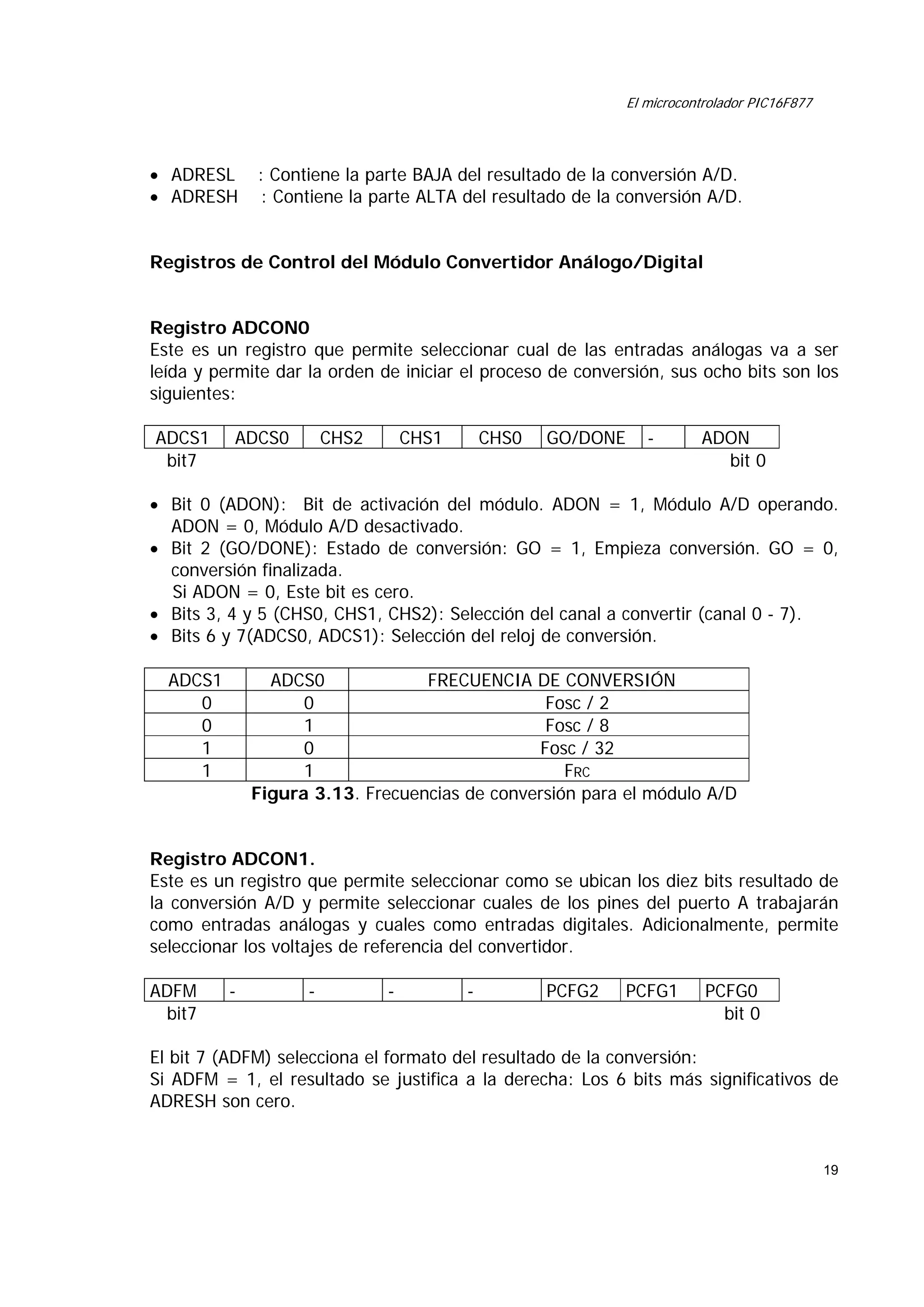 El microcontrolador PIC16F877

• ADRESL
• ADRESH

: Contiene la parte BAJA del resultado de la conversión A/D.
: Contiene la parte ALTA del resultado de la conversión A/D.

Registros de Control del Módulo Convertidor Análogo/Digital
Registro ADCON0
Este es un registro que permite seleccionar cual de las entradas análogas va a ser
leída y permite dar la orden de iniciar el proceso de conversión, sus ocho bits son los
siguientes:
ADCS1
bit7

ADCS0

CHS2

CHS1

CHS0

GO/DONE

-

ADON
bit 0

• Bit 0 (ADON): Bit de activación del módulo. ADON = 1, Módulo A/D operando.
ADON = 0, Módulo A/D desactivado.
• Bit 2 (GO/DONE): Estado de conversión: GO = 1, Empieza conversión. GO = 0,
conversión finalizada.
Si ADON = 0, Este bit es cero.
• Bits 3, 4 y 5 (CHS0, CHS1, CHS2): Selección del canal a convertir (canal 0 - 7).
• Bits 6 y 7(ADCS0, ADCS1): Selección del reloj de conversión.
ADCS1
0
0
1
1

ADCS0
FRECUENCIA DE CONVERSIÓN
0
Fosc / 2
1
Fosc / 8
0
Fosc / 32
1
FRC
Figura 3.13. Frecuencias de conversión para el módulo A/D

Registro ADCON1.
Este es un registro que permite seleccionar como se ubican los diez bits resultado de
la conversión A/D y permite seleccionar cuales de los pines del puerto A trabajarán
como entradas análogas y cuales como entradas digitales. Adicionalmente, permite
seleccionar los voltajes de referencia del convertidor.
ADFM
bit7

-

-

-

-

PCFG2

PCFG1

PCFG0
bit 0

El bit 7 (ADFM) selecciona el formato del resultado de la conversión:
Si ADFM = 1, el resultado se justifica a la derecha: Los 6 bits más significativos de
ADRESH son cero.

19

 