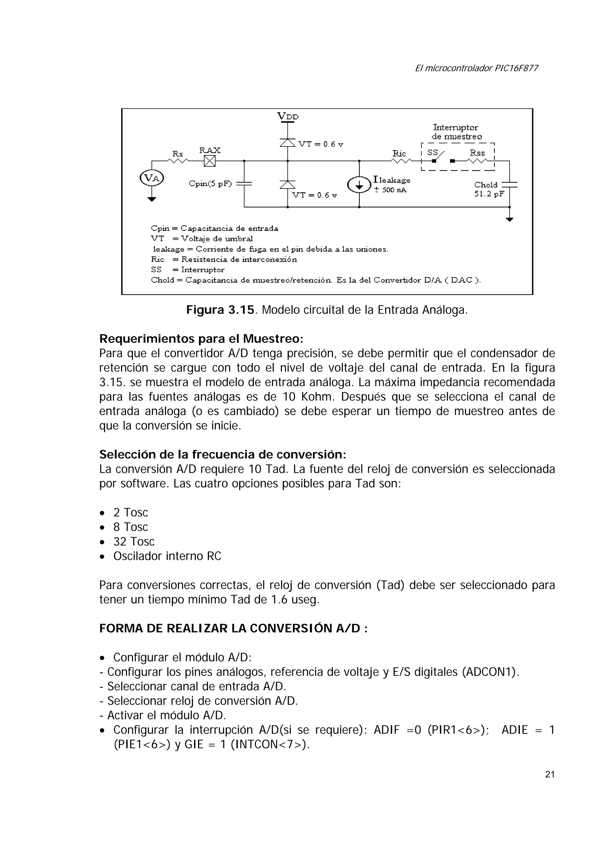El microcontrolador PIC16F877

Figura 3.15. Modelo circuital de la Entrada Análoga.
Requerimientos para el Muestreo:
Para que el convertidor A/D tenga precisión, se debe permitir que el condensador de
retención se cargue con todo el nivel de voltaje del canal de entrada. En la figura
3.15. se muestra el modelo de entrada análoga. La máxima impedancia recomendada
para las fuentes análogas es de 10 Kohm. Después que se selecciona el canal de
entrada análoga (o es cambiado) se debe esperar un tiempo de muestreo antes de
que la conversión se inicie.
Selección de la frecuencia de conversión:
La conversión A/D requiere 10 Tad. La fuente del reloj de conversión es seleccionada
por software. Las cuatro opciones posibles para Tad son:
•
•
•
•

2 Tosc
8 Tosc
32 Tosc
Oscilador interno RC

Para conversiones correctas, el reloj de conversión (Tad) debe ser seleccionado para
tener un tiempo mínimo Tad de 1.6 useg.
FORMA DE REALIZAR LA CONVERSIÓN A/D :
• Configurar el módulo A/D:
- Configurar los pines análogos, referencia de voltaje y E/S digitales (ADCON1).
- Seleccionar canal de entrada A/D.
- Seleccionar reloj de conversión A/D.
- Activar el módulo A/D.
• Configurar la interrupción A/D(si se requiere): ADIF =0 (PIR1<6>); ADIE = 1
(PIE1<6>) y GIE = 1 (INTCON<7>).
21

 