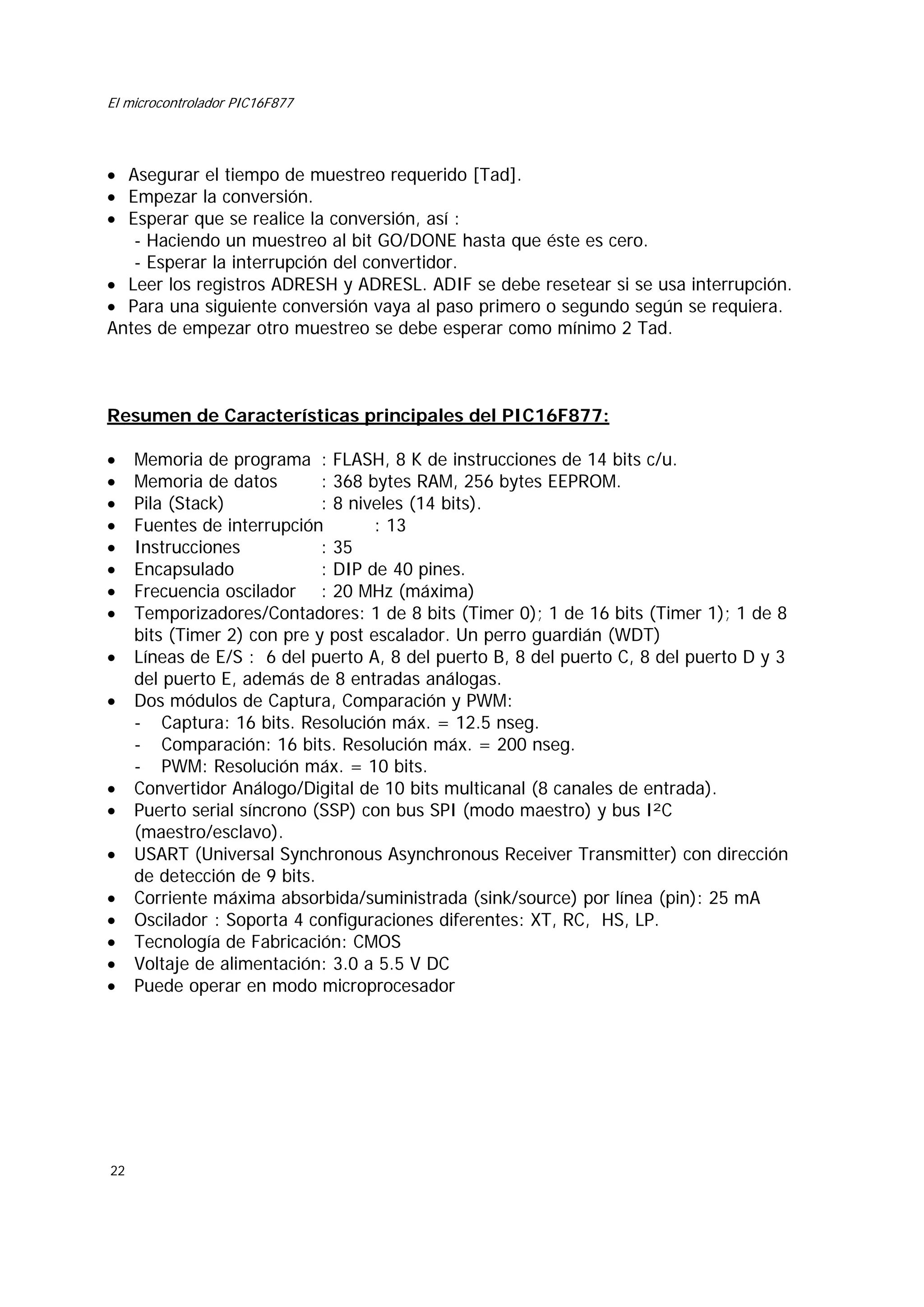El microcontrolador PIC16F877

• Asegurar el tiempo de muestreo requerido [Tad].
• Empezar la conversión.
• Esperar que se realice la conversión, así :
- Haciendo un muestreo al bit GO/DONE hasta que éste es cero.
- Esperar la interrupción del convertidor.
• Leer los registros ADRESH y ADRESL. ADIF se debe resetear si se usa interrupción.
• Para una siguiente conversión vaya al paso primero o segundo según se requiera.
Antes de empezar otro muestreo se debe esperar como mínimo 2 Tad.

Resumen de Características principales del PIC16F877:
•
•
•
•
•
•
•
•
•
•

•
•
•
•
•
•
•
•

22

Memoria de programa : FLASH, 8 K de instrucciones de 14 bits c/u.
Memoria de datos
: 368 bytes RAM, 256 bytes EEPROM.
Pila (Stack)
: 8 niveles (14 bits).
Fuentes de interrupción
: 13
Instrucciones
: 35
Encapsulado
: DIP de 40 pines.
Frecuencia oscilador : 20 MHz (máxima)
Temporizadores/Contadores: 1 de 8 bits (Timer 0); 1 de 16 bits (Timer 1); 1 de 8
bits (Timer 2) con pre y post escalador. Un perro guardián (WDT)
Líneas de E/S : 6 del puerto A, 8 del puerto B, 8 del puerto C, 8 del puerto D y 3
del puerto E, además de 8 entradas análogas.
Dos módulos de Captura, Comparación y PWM:
- Captura: 16 bits. Resolución máx. = 12.5 nseg.
- Comparación: 16 bits. Resolución máx. = 200 nseg.
- PWM: Resolución máx. = 10 bits.
Convertidor Análogo/Digital de 10 bits multicanal (8 canales de entrada).
Puerto serial síncrono (SSP) con bus SPI (modo maestro) y bus I²C
(maestro/esclavo).
USART (Universal Synchronous Asynchronous Receiver Transmitter) con dirección
de detección de 9 bits.
Corriente máxima absorbida/suministrada (sink/source) por línea (pin): 25 mA
Oscilador : Soporta 4 configuraciones diferentes: XT, RC, HS, LP.
Tecnología de Fabricación: CMOS
Voltaje de alimentación: 3.0 a 5.5 V DC
Puede operar en modo microprocesador

 