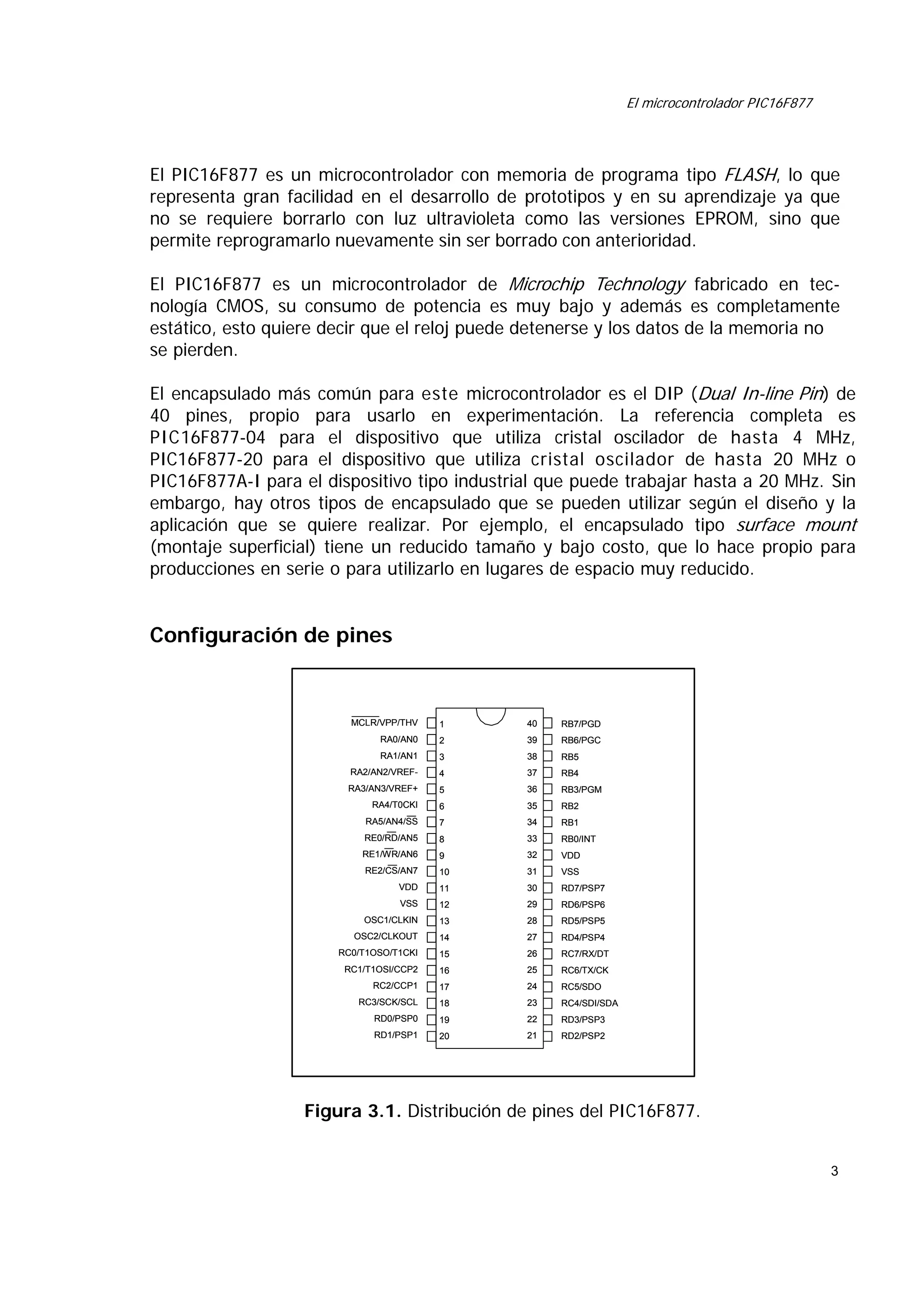 El microcontrolador PIC16F877

El PIC16F877 es un microcontrolador con memoria de programa tipo FLASH, lo que
representa gran facilidad en el desarrollo de prototipos y en su aprendizaje ya que
no se requiere borrarlo con luz ultravioleta como las versiones EPROM, sino que
permite reprogramarlo nuevamente sin ser borrado con anterioridad.
El PIC16F877 es un microcontrolador de Microchip Technology fabricado en tecnología CMOS, su consumo de potencia es muy bajo y además es completamente
estático, esto quiere decir que el reloj puede detenerse y los datos de la memoria no
se pierden.
El encapsulado más común para este microcontrolador es el DIP (Dual In-line Pin) de
40 pines, propio para usarlo en experimentación. La referencia completa es
PIC16F877-04 para el dispositivo que utiliza cristal oscilador de hasta 4 MHz,
PIC16F877-20 para el dispositivo que utiliza cristal oscilador de hasta 20 MHz o
PIC16F877A-I para el dispositivo tipo industrial que puede trabajar hasta a 20 MHz. Sin
embargo, hay otros tipos de encapsulado que se pueden utilizar según el diseño y la
aplicación que se quiere realizar. Por ejemplo, el encapsulado tipo surface mount
(montaje superficial) tiene un reducido tamaño y bajo costo, que lo hace propio para
producciones en serie o para utilizarlo en lugares de espacio muy reducido.

Configuración de pines

MCLR/VPP/THV

1

40

RB7/PGD

RA0/AN0

2

39

RB6/PGC

RA1/AN1

3

38

RB5

RA2/AN2/VREF-

4

37

RB4

RA3/AN3/VREF+

5

36

RB3/PGM

RA4/T0CKI

6

35

RB2

RA5/AN4/SS

7

34

RB1

RE0/RD/AN5

8

33

RB0/INT

RE1/WR/AN6

9

32

VDD

RE2/CS/AN7

10

31

VSS

VDD

11

30

RD7/PSP7

VSS

12

29

RD6/PSP6

OSC1/CLKIN

13

28

RD5/PSP5

OSC2/CLKOUT

14

27

RD4/PSP4

RC0/T1OSO/T1CKI

15

26

RC7/RX/DT

RC1/T1OSI/CCP2

16

25

RC6/TX/CK

RC2/CCP1

17

24

RC5/SDO

RC3/SCK/SCL

18

23

RC4/SDI/SDA

RD0/PSP0

19

22

RD3/PSP3

RD1/PSP1

20

21

RD2/PSP2

Figura 3.1. Distribución de pines del PIC16F877.
3

 