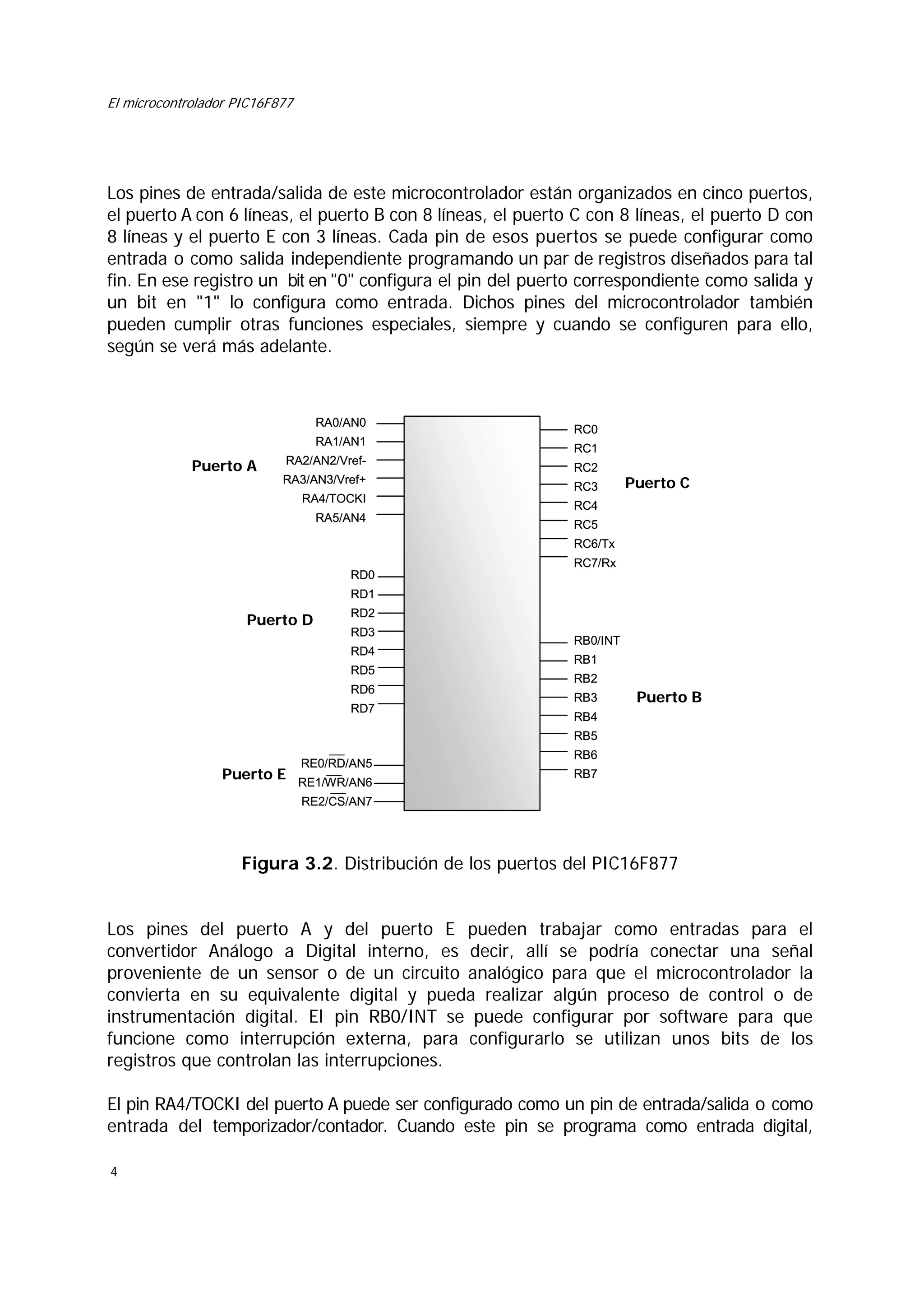 El microcontrolador PIC16F877

Los pines de entrada/salida de este microcontrolador están organizados en cinco puertos,
el puerto A con 6 líneas, el puerto B con 8 líneas, el puerto C con 8 líneas, el puerto D con
8 líneas y el puerto E con 3 líneas. Cada pin de esos puertos se puede configurar como
entrada o como salida independiente programando un par de registros diseñados para tal
fin. En ese registro un bit en "0" configura el pin del puerto correspondiente como salida y
un bit en "1" lo configura como entrada. Dichos pines del microcontrolador también
pueden cumplir otras funciones especiales, siempre y cuando se configuren para ello,
según se verá más adelante.

RA0/AN0
RA1/AN1

Puerto A

RA2/AN2/VrefRA3/AN3/Vref+
RA4/TOCKI
RA5/AN4

RC0
RC1
RC2
RC3

Puerto C

RC4
RC5
RC6/Tx
RC7/Rx

RD0
RD1

Puerto D

RD2
RD3
RD4
RD5
RD6
RD7

RB0/INT
RB1
RB2
RB3

Puerto B

RB4
RB5

RE0/RD/AN5

Puerto E RE1/WR/AN6

RB6
RB7

RE2/CS/AN7

Figura 3.2. Distribución de los puertos del PIC16F877
Los pines del puerto A y del puerto E pueden trabajar como entradas para el
convertidor Análogo a Digital interno, es decir, allí se podría conectar una señal
proveniente de un sensor o de un circuito analógico para que el microcontrolador la
convierta en su equivalente digital y pueda realizar algún proceso de control o de
instrumentación digital. El pin RB0/INT se puede configurar por software para que
funcione como interrupción externa, para configurarlo se utilizan unos bits de los
registros que controlan las interrupciones.
El pin RA4/TOCKI del puerto A puede ser configurado como un pin de entrada/salida o como
entrada del temporizador/contador. Cuando este pin se programa como entrada digital,
4

 