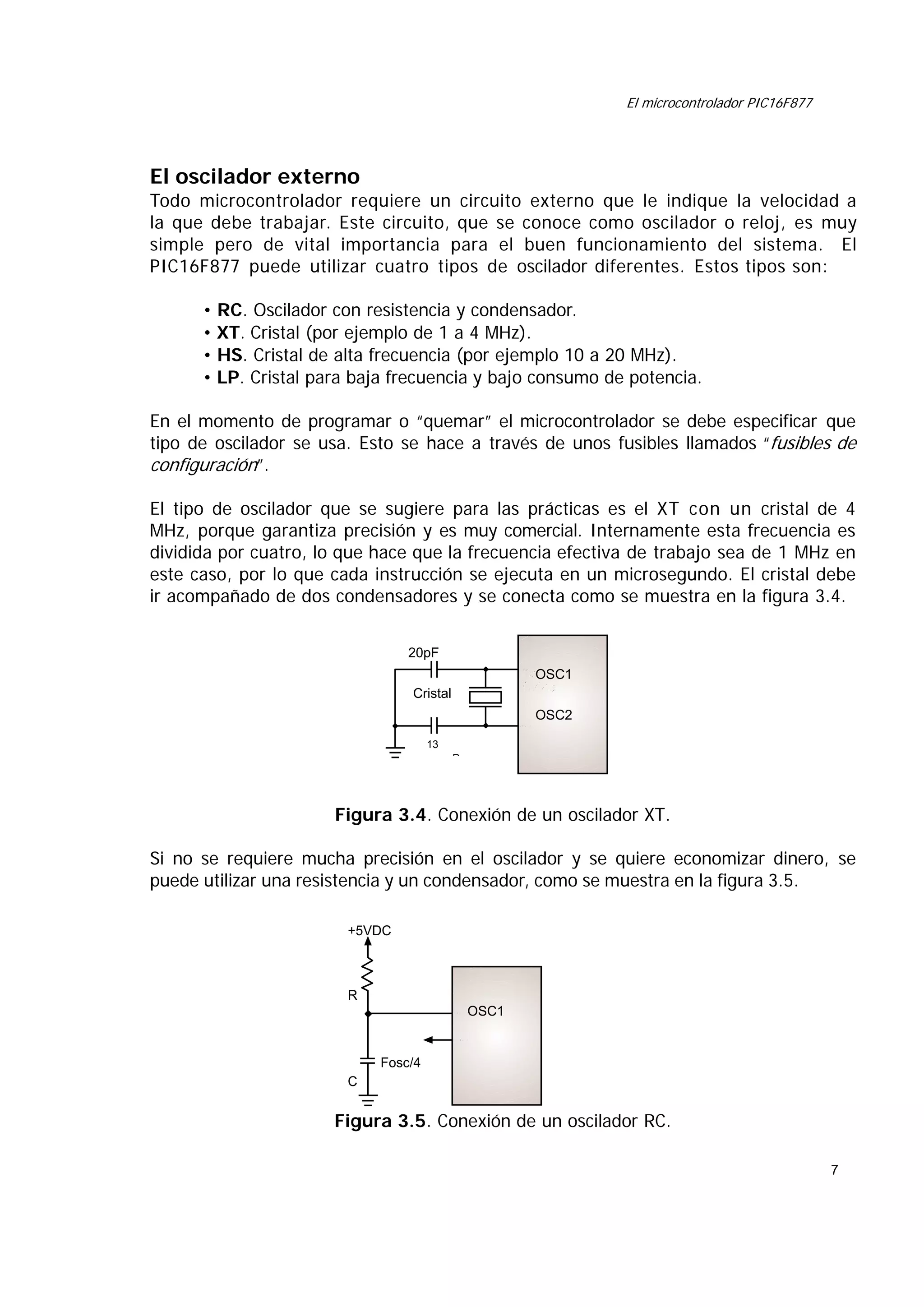 El microcontrolador PIC16F877

El oscilador externo
Todo microcontrolador requiere un circuito externo que le indique la velocidad a
la que debe trabajar. Este circuito, que se conoce como oscilador o reloj, es muy
simple pero de vital importancia para el buen funcionamiento del sistema. El
PIC16F877 puede utilizar cuatro tipos de oscilador diferentes. Estos tipos son:
• RC. Oscilador con resistencia y condensador.
• XT. Cristal (por ejemplo de 1 a 4 MHz).
• HS. Cristal de alta frecuencia (por ejemplo 10 a 20 MHz).
• LP. Cristal para baja frecuencia y bajo consumo de potencia.
En el momento de programar o “quemar” el microcontrolador se debe especificar que
tipo de oscilador se usa. Esto se hace a través de unos fusibles llamados “fusibles de
configuración”.
El tipo de oscilador que se sugiere para las prácticas es el XT con un cristal de 4
MHz, porque garantiza precisión y es muy comercial. Internamente esta frecuencia es
dividida por cuatro, lo que hace que la frecuencia efectiva de trabajo sea de 1 MHz en
este caso, por lo que cada instrucción se ejecuta en un microsegundo. El cristal debe
ir acompañado de dos condensadores y se conecta como se muestra en la figura 3.4.
20pF
16OSC1
Bytes

Cristal

OSC2
13
P

Figura 3.4. Conexión de un oscilador XT.
Si no se requiere mucha precisión en el oscilador y se quiere economizar dinero, se
puede utilizar una resistencia y un condensador, como se muestra en la figura 3.5.
+5VDC

R
OSC1

Fosc/4
C

Figura 3.5. Conexión de un oscilador RC.
7

 