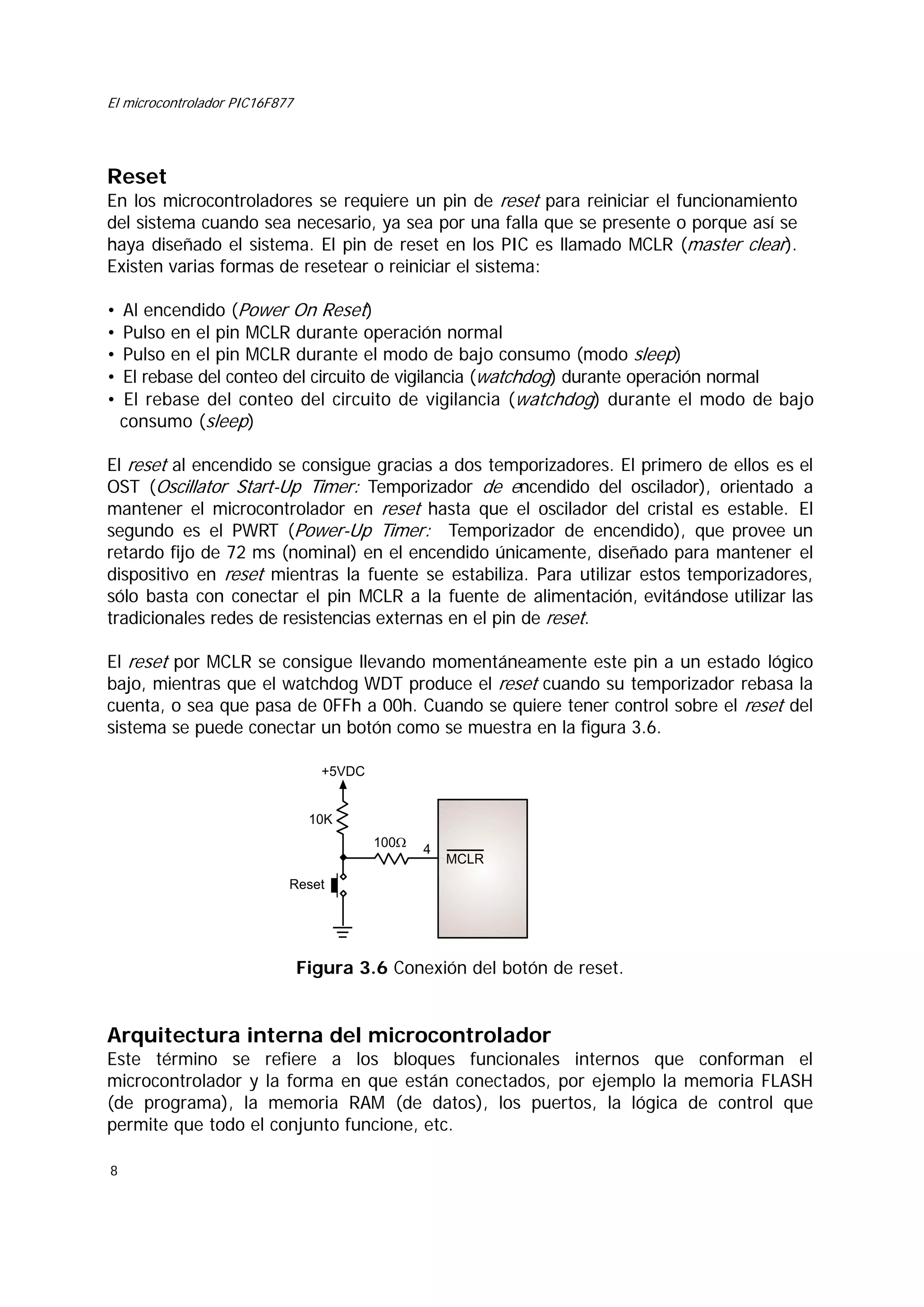 El microcontrolador PIC16F877

Reset

En los microcontroladores se requiere un pin de reset para reiniciar el funcionamiento
del sistema cuando sea necesario, ya sea por una falla que se presente o porque así se
haya diseñado el sistema. El pin de reset en los PIC es llamado MCLR (master clear).
Existen varias formas de resetear o reiniciar el sistema:
•
•
•
•
•

Al encendido (Power On Reset)
Pulso en el pin MCLR durante operación normal
Pulso en el pin MCLR durante el modo de bajo consumo (modo sleep)
El rebase del conteo del circuito de vigilancia (watchdog) durante operación normal
El rebase del conteo del circuito de vigilancia (watchdog) durante el modo de bajo
consumo (sleep)

El reset al encendido se consigue gracias a dos temporizadores. El primero de ellos es el
OST (Oscillator Start-Up Timer: Temporizador de encendido del oscilador), orientado a
mantener el microcontrolador en reset hasta que el oscilador del cristal es estable. El
segundo es el PWRT (Power-Up Timer: Temporizador de encendido), que provee un
retardo fijo de 72 ms (nominal) en el encendido únicamente, diseñado para mantener el
dispositivo en reset mientras la fuente se estabiliza. Para utilizar estos temporizadores,
sólo basta con conectar el pin MCLR a la fuente de alimentación, evitándose utilizar las
tradicionales redes de resistencias externas en el pin de reset.
El reset por MCLR se consigue llevando momentáneamente este pin a un estado lógico
bajo, mientras que el watchdog WDT produce el reset cuando su temporizador rebasa la
cuenta, o sea que pasa de 0FFh a 00h. Cuando se quiere tener control sobre el reset del
sistema se puede conectar un botón como se muestra en la figura 3.6.
+5VDC

10K
100Ω

4

MCLR

Reset

Figura 3.6 Conexión del botón de reset.

Arquitectura interna del microcontrolador
Este término se refiere a los bloques funcionales internos que conforman el
microcontrolador y la forma en que están conectados, por ejemplo la memoria FLASH
(de programa), la memoria RAM (de datos), los puertos, la lógica de control que
permite que todo el conjunto funcione, etc.
8

 