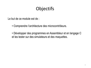 2
Objectifs
Le but de ce module est de :
• Comprendre l’architecture des microcontrôleurs.
• Développer des programmes en Assembleur et en langage C
et les tester sur des simulateurs et des maquettes.
 
