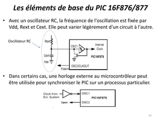 Les éléments de base du PIC 16F876/877
• Avec un oscillateur RC, la fréquence de l'oscillation est fixée par
Vdd, Rext et Cext. Elle peut varier légèrement d'un circuit à l'autre.
• Dans certains cas, une horloge externe au microcontrôleur peut
être utilisée pour synchroniser le PIC sur un processus particulier.
20
Oscillateur RC
 