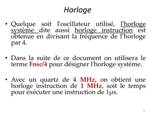 Horloge
• Quelque soit l'oscillateur utilisé, l'horloge
système dite aussi horloge instruction est
obtenue en divisant la fréquence de l’horloge
par 4.
• Dans la suite de ce document on utilisera le
terme Fosc/4 pour désigner l'horloge système.
• Avec un quartz de 4 MHz, on obtient une
horloge instruction de 1 MHz, soit le temps
pour exécuter une instruction de 1μs.
21
 
