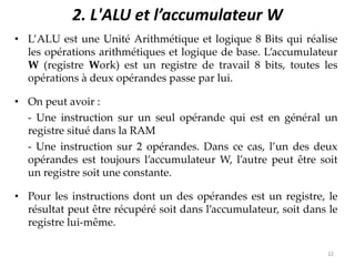 2. L'ALU et l’accumulateur W
• L’ALU est une Unité Arithmétique et logique 8 Bits qui réalise
les opérations arithmétiques et logique de base. L’accumulateur
W (registre Work) est un registre de travail 8 bits, toutes les
opérations à deux opérandes passe par lui.
• On peut avoir :
- Une instruction sur un seul opérande qui est en général un
registre situé dans la RAM
- Une instruction sur 2 opérandes. Dans ce cas, l’un des deux
opérandes est toujours l’accumulateur W, l’autre peut être soit
un registre soit une constante.
• Pour les instructions dont un des opérandes est un registre, le
résultat peut être récupéré soit dans l’accumulateur, soit dans le
registre lui-même.
22
 
