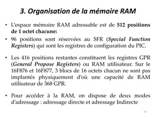 3. Organisation de la mémoire RAM
• L’espace mémoire RAM adressable est de 512 positions
de 1 octet chacune:
• 96 positions sont réservées au SFR (Special Function
Registers) qui sont les registres de configuration du PIC.
• Les 416 positions restantes constituent les registres GPR
(General Propose Registers) ou RAM utilisateur. Sur le
16F876 et 16F877, 3 blocs de 16 octets chacun ne sont pas
implantés physiquement d’où une capacité de RAM
utilisateur de 368 GPR.
• Pour accéder à la RAM, on dispose de deux modes
d’adressage : adressage directe et adressage Indirecte
23
 
