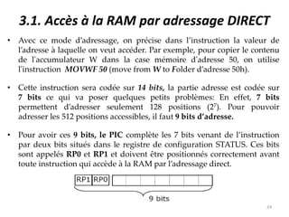 3.1. Accès à la RAM par adressage DIRECT
• Avec ce mode d’adressage, on précise dans l’instruction la valeur de
l’adresse à laquelle on veut accéder. Par exemple, pour copier le contenu
de l'accumulateur W dans la case mémoire d'adresse 50, on utilise
l'instruction MOVWF 50 (move from W to Folder d’adresse 50h).
• Cette instruction sera codée sur 14 bits, la partie adresse est codée sur
7 bits ce qui va poser quelques petits problèmes: En effet, 7 bits
permettent d’adresser seulement 128 positions (27). Pour pouvoir
adresser les 512 positions accessibles, il faut 9 bits d’adresse.
• Pour avoir ces 9 bits, le PIC complète les 7 bits venant de l’instruction
par deux bits situés dans le registre de configuration STATUS. Ces bits
sont appelés RP0 et RP1 et doivent être positionnés correctement avant
toute instruction qui accède à la RAM par l’adressage direct.
24
 
