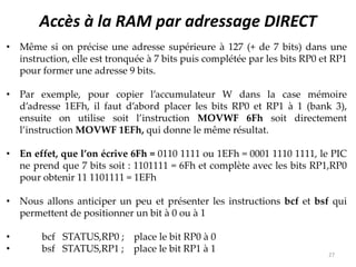 Accès à la RAM par adressage DIRECT
• Même si on précise une adresse supérieure à 127 (+ de 7 bits) dans une
instruction, elle est tronquée à 7 bits puis complétée par les bits RP0 et RP1
pour former une adresse 9 bits.
• Par exemple, pour copier l’accumulateur W dans la case mémoire
d’adresse 1EFh, il faut d’abord placer les bits RP0 et RP1 à 1 (bank 3),
ensuite on utilise soit l’instruction MOVWF 6Fh soit directement
l’instruction MOVWF 1EFh, qui donne le même résultat.
• En effet, que l’on écrive 6Fh = 0110 1111 ou 1EFh = 0001 1110 1111, le PIC
ne prend que 7 bits soit : 1101111 = 6Fh et complète avec les bits RP1,RP0
pour obtenir 11 1101111 = 1EFh
• Nous allons anticiper un peu et présenter les instructions bcf et bsf qui
permettent de positionner un bit à 0 ou à 1
• bcf STATUS,RP0 ; place le bit RP0 à 0
• bsf STATUS,RP1 ; place le bit RP1 à 1 27
 