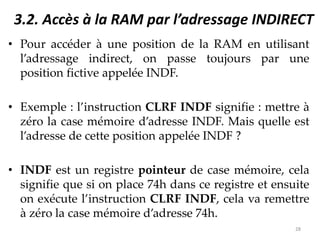 3.2. Accès à la RAM par l’adressage INDIRECT
• Pour accéder à une position de la RAM en utilisant
l’adressage indirect, on passe toujours par une
position fictive appelée INDF.
• Exemple : l’instruction CLRF INDF signifie : mettre à
zéro la case mémoire d’adresse INDF. Mais quelle est
l’adresse de cette position appelée INDF ?
• INDF est un registre pointeur de case mémoire, cela
signifie que si on place 74h dans ce registre et ensuite
on exécute l’instruction CLRF INDF, cela va remettre
à zéro la case mémoire d’adresse 74h.
28
 