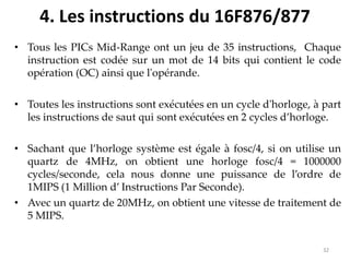 4. Les instructions du 16F876/877
• Tous les PICs Mid-Range ont un jeu de 35 instructions, Chaque
instruction est codée sur un mot de 14 bits qui contient le code
opération (OC) ainsi que l'opérande.
• Toutes les instructions sont exécutées en un cycle d'horloge, à part
les instructions de saut qui sont exécutées en 2 cycles d’horloge.
• Sachant que l’horloge système est égale à fosc/4, si on utilise un
quartz de 4MHz, on obtient une horloge fosc/4 = 1000000
cycles/seconde, cela nous donne une puissance de l’ordre de
1MIPS (1 Million d’ Instructions Par Seconde).
• Avec un quartz de 20MHz, on obtient une vitesse de traitement de
5 MIPS.
32
 