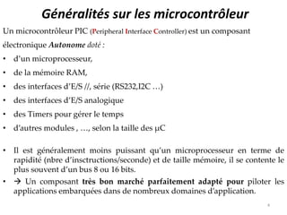 Généralités sur les microcontrôleur
Un microcontrôleur PIC (Peripheral Interface Controller) est un composant
électronique Autonome doté :
• d’un microprocesseur,
• de la mémoire RAM,
• des interfaces d’E/S //, série (RS232,I2C …)
• des interfaces d’E/S analogique
• des Timers pour gérer le temps
• d’autres modules , …, selon la taille des μC
• Il est généralement moins puissant qu’un microprocesseur en terme de
rapidité (nbre d’insctructions/seconde) et de taille mémoire, il se contente le
plus souvent d’un bus 8 ou 16 bits.
•  Un composant très bon marché parfaitement adapté pour piloter les
applications embarquées dans de nombreux domaines d’application.
4
 
