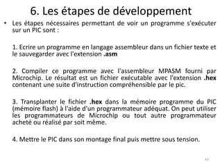 6. Les étapes de développement
• Les étapes nécessaires permettant de voir un programme s'exécuter
sur un PIC sont :
1. Ecrire un programme en langage assembleur dans un fichier texte et
le sauvegarder avec l'extension .asm
2. Compiler ce programme avec l'assembleur MPASM fourni par
Microchip. Le résultat est un fichier exécutable avec l'extension .hex
contenant une suite d'instruction compréhensible par le pic.
3. Transplanter le fichier .hex dans la mémoire programme du PIC
(mémoire flash) à l'aide d'un programmateur adéquat. On peut utiliser
les programmateurs de Microchip ou tout autre programmateur
acheté ou réalisé par soit même.
4. Mettre le PIC dans son montage final puis mettre sous tension.
43
 