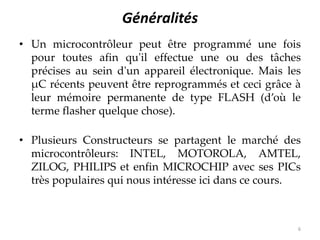 Généralités
• Un microcontrôleur peut être programmé une fois
pour toutes afin qu'il effectue une ou des tâches
précises au sein d'un appareil électronique. Mais les
μC récents peuvent être reprogrammés et ceci grâce à
leur mémoire permanente de type FLASH (d’où le
terme flasher quelque chose).
• Plusieurs Constructeurs se partagent le marché des
microcontrôleurs: INTEL, MOTOROLA, AMTEL,
ZILOG, PHILIPS et enfin MICROCHIP avec ses PICs
très populaires qui nous intéresse ici dans ce cours.
6
 