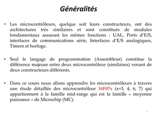 Généralités
• Les microcontrôleurs, quelque soit leurs constructeurs, ont des
architectures très similaires et sont constitués de modules
fondamentaux assurant les mêmes fonctions : UAL, Ports d’E/S,
interfaces de communications série, Interfaces d’E/S analogiques,
Timers et horloge.
• Seul le langage de programmation (Assembleur) constitue la
différence majeure entre deux microcontrôleur (similaires) venant de
deux constructeurs différents.
• Dans ce cours nous allons apprendre les microcontrôleurs à travers
une étude détaillée des microcontrôleur 16F87x (x=3, 4, 6, 7) qui
appartiennent à la famille mid-range qui est la famille « moyenne
puissance » de Microchip (MC).
7
 